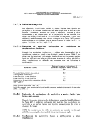 CODIGO NACIONAL DE ELECTRICIDAD SUMINISTRO 
PARTE 2 REGLAS DE SEGURIDAD PARA LA INSTALACIÓN Y MANTENIMIENTO DE LINEAS AÉREAS DE 
SUMINISTRO ELÉCTRICO Y COMUNICACIONES 
137 de 312 
234.C.1.a. Distancias de seguridad 
Los alambres, conductores, cables o partes rígidas bajo tensión no 
protegidas o accesibles pueden ser ubicados adyacente a edificaciones, 
letreros, chimeneas, antenas de radio y televisión, tanques y otras 
instalaciones y en ningún caso en la proyección de las mismas. Las 
distancias de seguridad vertical y horizontal de dichas partes rígidas y no 
rígidas no serán menores a los valores indicados en la Tabla 234-1 cuando 
estén quietas en condiciones que se especifican en la regla 234.A.1. Ver 
figuras 234-1(a) y 234-1(b), y regla 219.B. 
234.C.1.b. Distancias de seguridad horizontales en condiciones de 
desplazamiento de vientos 
Cuando los siguientes conductores y cables son desplazados de la 
posición de reposo en condiciones de viento según la regla 234.A.2, las 
distancias de seguridad horizontales desde dichos conductores o cables 
hacia las edificaciones, letreros, chimeneas, antenas de radio y televisión y 
otras instalaciones no deberán ser menores que las indicadas a 
continuación: 
Conductor o cable 
Distancia horizontal mínima desde el 
conductor desplazado debido al viento 
(m) 
Conductor de suministro expuesto, o 
autosoportado hasta 750 V 
Cable de 230.C.2, más de 750 V 
Cable de 230.C.3, más de 750 V 
Conductores de suministro expuestos, más de 
750 V a 23 kV 
0,9 
1,4 
1,4 
2,0 
Véase las notas 9 y 10 de la Tabla 234-1. 
NOTA: En cualquier caso, la distancia horizontal será la mayor del resultado de aplicación de las reglas 
234.C.1.a y 234.C.1.b. 
234.C.2. Protección de conductores de suministro y partes rígidas bajo 
tensión con guardas 
Cuando no puedan obtenerse las distancias de seguridad establecidas en 
la Tabla 234-1, deberán protegerse con guardas los conductores de 
suministro y las partes rígidas bajo tensión, asegurándose de evitar la 
situación de riesgo. 
NOTA: Se considera que los cables de suministro que cumplen con la regla 
230.C.1 serán protegidos observando la interpretación de esta regla. 
234.C.3. Conductores de suministro fijados a edificaciones u otras 
instalaciones 
 