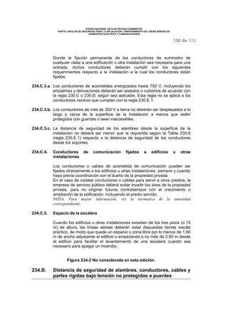 CODIGO NACIONAL DE ELECTRICIDAD SUMINISTRO 
PARTE 2 REGLAS DE SEGURIDAD PARA LA INSTALACIÓN Y MANTENIMIENTO DE LINEAS AÉREAS DE 
SUMINISTRO ELÉCTRICO Y COMUNICACIONES 
138 de 312 
Donde la fijación permanente de los conductores de suministro de 
cualquier clase a una edificación u otra instalación sea necesaria para una 
entrada, dichos conductores deberán cumplir con los siguientes 
requerimientos respecto a la instalación a la cual los conductores están 
fijados: 
234.C.3.a. Los conductores de acometidas energizados hasta 750 V, incluyendo los 
empalmes y derivaciones deberán ser aislados o cubiertos de acuerdo con 
la regla 230.C o 230.D, según sea aplicable. Esta regla no se aplica a los 
conductores neutros que cumplan con la regla 230.E.1. 
234.C.3.b. Los conductores de más de 300 V a tierra no deberán ser desplazados a lo 
largo o cerca de la superficie de la instalación a menos que estén 
protegidos con guardas o sean inaccesibles. 
234.C.3.c. La distancia de seguridad de los alambres desde la superficie de la 
instalación no deberá ser menor que la requerida según la Tabla 235-6 
(regla 235.E.1) respecto a la distancia de seguridad de los conductores 
desde los soportes. 
234.C.4. Conductores de comunicación fijados a edificios u otras 
instalaciones 
Los conductores o cables de acometida de comunicación pueden ser 
fijados directamente a los edificios u otras instalaciones, siempre y cuando 
haya previa coordinación con el dueño de la propiedad privada. 
En el caso de instalar conductores o cables para servir a otros predios, la 
empresa de servicio público deberá evitar invadir los aires de la propiedad 
privada, para no originar futuros contratiempos con el crecimiento o 
ampliación de la edificación, incluyendo el predio servido. 
NOTA. Para mayor información, ver la normativa de la autoridad 
correspondiente. 
234.C.5. Espacio de la escalera 
Cuando los edificios u otras instalaciones excedan de los tres pisos (o 15 
m) de altura, las líneas aéreas deberán estar dispuestas donde resulte 
práctico, de modo que quede un espacio o zona libre por lo menos de 1,80 
m de ancho adyacente al edificio o empezando a no más de 2,50 m desde 
el edificio para facilitar el levantamiento de una escalera cuando sea 
necesario para apagar un incendio. 
Figura 234-2 No considerada en esta edición. 
234.D. Distancia de seguridad de alambres, conductores, cables y 
partes rígidas bajo tensión no protegidas a puentes 
 