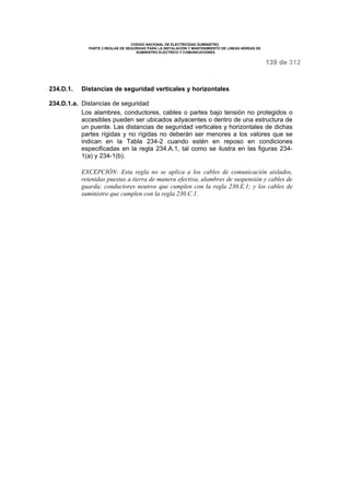 CODIGO NACIONAL DE ELECTRICIDAD SUMINISTRO 
PARTE 2 REGLAS DE SEGURIDAD PARA LA INSTALACIÓN Y MANTENIMIENTO DE LINEAS AÉREAS DE 
SUMINISTRO ELÉCTRICO Y COMUNICACIONES 
139 de 312 
234.D.1. Distancias de seguridad verticales y horizontales 
234.D.1.a. Distancias de seguridad 
Los alambres, conductores, cables o partes bajo tensión no protegidos o 
accesibles pueden ser ubicados adyacentes o dentro de una estructura de 
un puente. Las distancias de seguridad verticales y horizontales de dichas 
partes rígidas y no rígidas no deberán ser menores a los valores que se 
indican en la Tabla 234-2 cuando estén en reposo en condiciones 
especificadas en la regla 234.A.1, tal como se ilustra en las figuras 234- 
1(a) y 234-1(b). 
EXCEPCIÓN: Esta regla no se aplica a los cables de comunicación aislados, 
retenidas puestas a tierra de manera efectiva, alambres de suspensión y cables de 
guarda; conductores neutros que cumplen con la regla 230.E.1; y los cables de 
suministro que cumplen con la regla 230.C.1. 
 