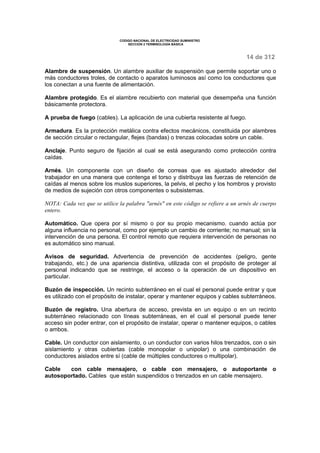 CODIGO NACIONAL DE ELECTRICIDAD SUMINISTRO 
SECCION 2 TERMINOLOGÍA BÁSICA 
14 de 312 
Alambre de suspensión. Un alambre auxiliar de suspensión que permite soportar uno o 
más conductores troles, de contacto o aparatos luminosos así como los conductores que 
los conectan a una fuente de alimentación. 
Alambre protegido. Es el alambre recubierto con material que desempeña una función 
básicamente protectora. 
A prueba de fuego (cables). La aplicación de una cubierta resistente al fuego. 
Armadura. Es la protección metálica contra efectos mecánicos, constituida por alambres 
de sección circular o rectangular, flejes (bandas) o trenzas colocadas sobre un cable. 
Anclaje. Punto seguro de fijación al cual se está asegurando como protección contra 
caídas. 
Arnés. Un componente con un diseño de correas que es ajustado alrededor del 
trabajador en una manera que contenga el torso y distribuya las fuerzas de retención de 
caídas al menos sobre los muslos superiores, la pelvis, el pecho y los hombros y provisto 
de medios de sujeción con otros componentes o subsistemas. 
NOTA: Cada vez que se utilice la palabra "arnés" en este código se refiere a un arnés de cuerpo 
entero. 
Automático. Que opera por sí mismo o por su propio mecanismo, cuando actúa por 
alguna influencia no personal, como por ejemplo un cambio de corriente; no manual; sin la 
intervención de una persona. El control remoto que requiera intervención de personas no 
es automático sino manual. 
Avisos de seguridad. Advertencia de prevención de accidentes (peligro, gente 
trabajando, etc.) de una apariencia distintiva, utilizada con el propósito de proteger al 
personal indicando que se restringe, el acceso o la operación de un dispositivo en 
particular. 
Buzón de inspección. Un recinto subterráneo en el cual el personal puede entrar y que 
es utilizado con el propósito de instalar, operar y mantener equipos y cables subterráneos. 
Buzón de registro. Una abertura de acceso, prevista en un equipo o en un recinto 
subterráneo relacionado con líneas subterráneas, en el cual el personal puede tener 
acceso sin poder entrar, con el propósito de instalar, operar o mantener equipos, o cables 
o ambos. 
Cable. Un conductor con aislamiento, o un conductor con varios hilos trenzados, con o sin 
aislamiento y otras cubiertas (cable monopolar o unipolar) o una combinación de 
conductores aislados entre sí (cable de múltiples conductores o multipolar). 
Cable con cable mensajero, o cable con mensajero, o autoportante o 
autosoportado. Cables que están suspendidos o trenzados en un cable mensajero. 
 