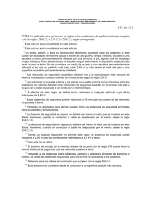 CODIGO NACIONAL DE ELECTRICIDAD SUMINISTRO 
PARTE 2 REGLAS DE SEGURIDAD PARA LA INSTALACIÓN Y MANTENIMIENTO DE LINEAS AÉREAS DE 
SUMINISTRO ELÉCTRICO Y COMUNICACIONES 
141 de 312 
NOTA. Lo indicado entre paréntesis, se refiere a los conductores de media tensión que cumplen 
con las reglas 230.C.1, o 230.C.2 o 230.C.3, según corresponda. 
1 Esta nota no está considerada en esta edición. 
2 Esta nota no está considerada en esta edición. 
3 Un techo, balcón, o área es considerado fácilmente accesible para los peatones si éste 
puede ser alcanzado de manera casual a través de una puerta, rampa, ventana, escalera o una 
escalera a mano permanentemente utilizada por una persona, a pie, alguien que no despliega 
ningún esfuerzo físico extraordinario ni emplea ningún instrumento o dispositivo especial para 
tener acceso a éstos. No se considera un medio de acceso a una escalera permanentemente 
utilizada si es que su peldaño más bajo mide 2,45 m o más desde el nivel del piso u otra 
superficie accesible permanentemente instalada. 
4 Las distancias de seguridad requeridas deberán ser a la aproximación más cercana de 
letreros motorizados o piezas móviles de instalaciones según la regla 234.C. 
5 Las retenidas no puestas a tierra y las piezas no puestas a tierra de las retenidas entre los 
aisladores de retenida deberán tener distancias de seguridad basadas en la tensión más alta a 
la que van a estar expuestas a un conductor o retenida flojos. 
6 A efectos de esta regla, se define como camiones a cualquier vehículo cuya altura 
sobrepase de 2,45 m. 
7 Estas distancias de seguridad pueden reducirse a 75 mm para las partes de las retenidas 
no puestas a tierra. 
8 Ventanas no diseñadas para abrirse pueden tener las distancias de seguridad permitidas 
para las paredes y proyecciones. 
9 La distancia de seguridad en reposo no deberá ser menor al valor que se muestra en esta 
Tabla. Asimismo, cuando el conductor o cable es desplazado por el viento; véase la regla 
234.C.1.b. 
10 La distancia de seguridad en reposo no deberá ser menor al valor que se muestra en esta 
Tabla. Asimismo, cuando un conductor o cable es desplazado por el viento; véase la regla 
234.C.1.b. 
11 Donde un espacio disponible no permita este valor, la distancia de seguridad puede 
reducirse a 2,00 m para los conductores restringidos a 8,7 kV a tierra. 
12 Esta nota no se utiliza. 
13 El extremo de anclaje de la retenida aislado de acuerdo con la regla 279 puede tener la 
misma distancia de seguridad que las retenidas puestas a tierra. 
14 Respecto a las distancias sobre barandas, paredes o alfeizares alrededor de balcones o 
techos, se utiliza las distancias requeridas para los techos no accesibles a los peatones. 
15 Distancia para los cables de suministro que cumplen con la regla 230.C.1. 
16 Esta distancia se considera desde el conductor a la superficie posible más cercana. 
 