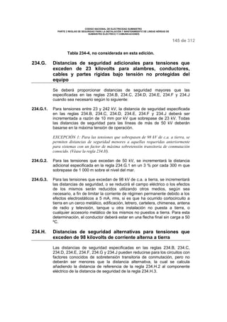 CODIGO NACIONAL DE ELECTRICIDAD SUMINISTRO 
PARTE 2 REGLAS DE SEGURIDAD PARA LA INSTALACIÓN Y MANTENIMIENTO DE LINEAS AÉREAS DE 
SUMINISTRO ELÉCTRICO Y COMUNICACIONES 
145 de 312 
Tabla 234-4, no considerada en esta edición. 
234.G. Distancias de seguridad adicionales para tensiones que 
exceden de 23 kilovolts para alambres, conductores, 
cables y partes rígidas bajo tensión no protegidas del 
equipo 
Se deberá proporcionar distancias de seguridad mayores que las 
especificadas en las reglas 234.B, 234.C, 234.D, 234.E, 234.F y 234.J 
cuando sea necesario según lo siguiente: 
234.G.1. Para tensiones entre 23 y 242 kV, la distancia de seguridad especificada 
en las reglas 234.B, 234.C, 234.D, 234.E, 234.F y 234.J deberá ser 
incrementada a razón de 10 mm por kV que sobrepase de 23 kV. Todas 
las distancias de seguridad para las líneas de más de 50 kV deberán 
basarse en la máxima tensión de operación. 
EXCEPCIÓN 1: Para las tensiones que sobrepasen de 98 kV de c.a. a tierra, se 
permiten distancias de seguridad menores a aquellas requeridas anteriormente 
para sistemas con un factor de máxima sobretensión transitoria de conmutación 
conocido. (Véase la regla 234.H). 
234.G.2. Para las tensiones que excedan de 50 kV, se incrementará la distancia 
adicional especificada en la regla 234.G.1 en un 3 % por cada 300 m que 
sobrepase de 1 000 m sobre el nivel del mar. 
234.G.3. Para las tensiones que excedan de 98 kV de c.a. a tierra, se incrementará 
las distancias de seguridad, o se reducirá el campo eléctrico o los efectos 
de los mismos serán reducidos utilizando otros medios, según sea 
necesario, a fin de limitar la corriente de régimen permanente debido a los 
efectos electrostáticos a 5 mA, rms, si es que ha ocurrido cortocircuito a 
tierra en un cerco metálico, edificación, letrero, cartelera, chimenea, antena 
de radio y televisión, tanque u otra instalación no puesta a tierra, o 
cualquier accesorio metálico de los mismos no puestos a tierra. Para esta 
determinación, el conductor deberá estar en una flecha final sin carga a 50 
ºC. 
234.H. Distancias de seguridad alternativas para tensiones que 
exceden de 98 kilovolts de corriente alterna a tierra 
Las distancias de seguridad especificadas en las reglas 234.B, 234.C, 
234.D, 234.E, 234.F, 234.G y 234.J pueden reducirse para los circuitos con 
factores conocidos de sobretensión transitoria de conmutación, pero no 
deberán ser menores que la distancia alternativa, la cual se calcula 
añadiendo la distancia de referencia de la regla 234.H.2 al componente 
eléctrico de la distancia de seguridad de la regla 234.H.3. 
 