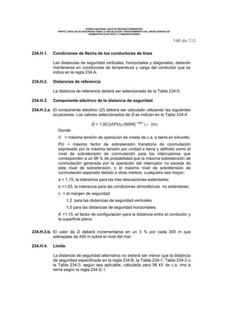 CODIGO NACIONAL DE ELECTRICIDAD SUMINISTRO 
PARTE 2 REGLAS DE SEGURIDAD PARA LA INSTALACIÓN Y MANTENIMIENTO DE LINEAS AÉREAS DE 
SUMINISTRO ELÉCTRICO Y COMUNICACIONES 
146 de 312 
234.H.1. Condiciones de flecha de los conductores de línea 
Las distancias de seguridad verticales, horizontales y diagonales, deberán 
mantenerse en condiciones de temperatura y carga del conductor que se 
indica en la regla 234.A. 
234.H.2. Distancias de referencia 
La distancia de referencia deberá ser seleccionada de la Tabla 234-5. 
234.H.3. Componente eléctrico de la distancia de seguridad 
234.H.3.a. El componente eléctrico (D) deberá ser calculado utilizando las siguientes 
ecuaciones. Los valores seleccionados de D se indican en la Tabla 234-4 
D = 1,00 [V(PU)a/500K] 1,667 bc (m) 
Donde 
V = máxima tensión de operación de cresta de c.a. a tierra en kilovolts; 
PU = máximo factor de sobretensión transitoria de conmutación 
expresado por la máxima tensión por unidad a tierra y definido como el 
nivel de sobretensión de conmutación para los interruptores que 
corresponden a un 98 % de probabilidad que la máxima sobretensión de 
conmutación generada por la operación del interruptor no exceda de 
este nivel de sobretensión, o el máximo nivel de sobretensión de 
conmutación esperado debido a otros medios, cualquiera sea mayor; 
a = 1,15, la tolerancia para las tres desviaciones estándares; 
b =1,03, la tolerancia para las condiciones atmosféricas no estándares; 
c = el margen de seguridad: 
1.2 para las distancias de seguridad verticales 
1,0 para las distancias de seguridad horizontales; 
K =1,15, el factor de configuración para la distancia entre el conductor y 
la superficie plana. 
234.H.3.b. El valor de D deberá incrementarse en un 3 % por cada 300 m que 
sobrepase de 450 m sobre el nivel del mar. 
234.H.4. Límite 
La distancia de seguridad alternativa no deberá ser menor que la distancia 
de seguridad especificada en la regla 234.B, la Tabla 234-1, Tabla 234-2 o 
la Tabla 234-3, según sea aplicable, calculada para 98 kV de c.a. rms a 
tierra según la regla 234.G.1. 
 