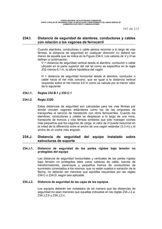 CODIGO NACIONAL DE ELECTRICIDAD SUMINISTRO 
PARTE 2 REGLAS DE SEGURIDAD PARA LA INSTALACIÓN Y MANTENIMIENTO DE LINEAS AÉREAS DE 
SUMINISTRO ELÉCTRICO Y COMUNICACIONES 
147 de 312 
234.I. Distancia de seguridad de alambres, conductores y cables 
con relación a los vagones de ferrocarril 
Cuando alambres, conductores o cable aéreos recorran a lo largo de vías 
férreas, la distancia de seguridad en cualquier dirección no deberá ser 
menor de aquella que se indica en la Figura 234-5. Los valores de V y H se 
definen a continuación: 
V = distancia de seguridad vertical desde el alambre, conductor o cable 
ubicado en la parte superior del riel tal como se especifica en la regla 
232 menos 6,1 m, la altura hipotética del vagón 
H = distancia de seguridad horizontal desde el alambre, conductor o 
cable hacia el riel más cercano, que es igual a la distancia vertical 
requerida sobre el riel menos 4,6 m como se calcula por el menor valor 
de lo siguiente: 
234.I.1. Reglas 232.B.1 y 232.C.1 
234.I.2. Regla 232D 
Estas distancias de seguridad son calculadas para las vías férreas por 
donde circulan vagones estándares como los de las empresas de 
transportes al servicio de transbordo con otros ferrocarriles. Cuando los 
alambres, conductores o cables se desplazan a lo largo de una mina, 
transporte de troncos y vías férreas similares que sólo manejan coches 
más pequeños que los vagones de carga, el valor de H puede reducirse en 
la mitad de la diferencia entre el ancho de una vagón estándar (3,3 m) y el 
ancho de un coche más angosto. 
234.J. Distancia de seguridad del equipo instalado sobre 
estructuras de soporte 
234.J.1. Distancia de seguridad de las partes rígidas bajo tensión no 
protegidas del equipo 
Las distancia de seguridad horizontales y verticales de las partes rígidas 
bajo tensión no protegidas tales como cabezas de cable, bornes de 
transformadores, pararrayos y pequeños tramos de conductores de 
suministro conectados a los mismos, que no están sujetos a variación de la 
flecha, no deberán ser menores que aquellas requeridas por las reglas 
234.C o 234.D, según sea aplicable. 
234.J.2. Distancia de seguridad de las cajas de los equipos 
Los equipos deberán ser instalados de tal manera que las distancias de 
seguridad no sean menores que aquellas indicadas en las reglas 234.J.2.a, 
234.J.2.b y 234.J.2.c. 
 