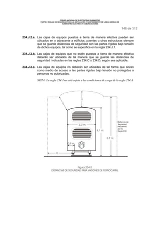 CODIGO NACIONAL DE ELECTRICIDAD SUMINISTRO 
PARTE 2 REGLAS DE SEGURIDAD PARA LA INSTALACIÓN Y MANTENIMIENTO DE LINEAS AÉREAS DE 
SUMINISTRO ELÉCTRICO Y COMUNICACIONES 
148 de 312 
234.J.2.a. Las cajas de equipos puestos a tierra de manera efectiva pueden ser 
ubicados en o adyacente a edificios, puentes u otras estructuras siempre 
que se guarde distancias de seguridad con las partes rígidas bajo tensión 
de dichos equipos, tal como se especifica en la regla 234.J.1. 
234.J.2.b. Las cajas de equipos que no estén puestos a tierra de manera efectiva 
deberán ser ubicados de tal manera que se guarde las distancias de 
seguridad indicadas en las reglas 234.C o 234.D, según sea aplicable. 
234.J.2.c. Las cajas de equipos no deberán ser ubicadas de tal forma que sirvan 
como medio de acceso a las partes rígidas bajo tensión no protegidas a 
personas no autorizadas. 
NOTA: La regla 234.J no está sujeta a las condiciones de carga de la regla 234.A. 
 