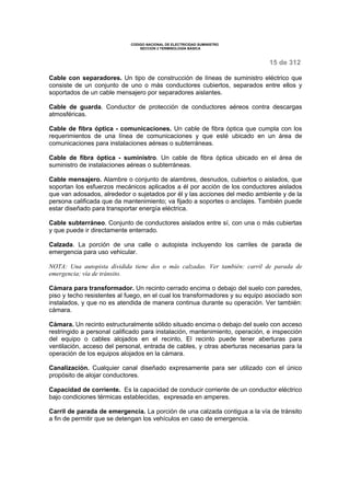 CODIGO NACIONAL DE ELECTRICIDAD SUMINISTRO 
SECCION 2 TERMINOLOGÍA BÁSICA 
15 de 312 
Cable con separadores. Un tipo de construcción de líneas de suministro eléctrico que 
consiste de un conjunto de uno o más conductores cubiertos, separados entre ellos y 
soportados de un cable mensajero por separadores aislantes. 
Cable de guarda. Conductor de protección de conductores aéreos contra descargas 
atmosféricas. 
Cable de fibra óptica - comunicaciones. Un cable de fibra óptica que cumpla con los 
requerimientos de una línea de comunicaciones y que esté ubicado en un área de 
comunicaciones para instalaciones aéreas o subterráneas. 
Cable de fibra óptica - suministro. Un cable de fibra óptica ubicado en el área de 
suministro de instalaciones aéreas o subterráneas. 
Cable mensajero. Alambre o conjunto de alambres, desnudos, cubiertos o aislados, que 
soportan los esfuerzos mecánicos aplicados a él por acción de los conductores aislados 
que van adosados, alrededor o sujetados por él y las acciones del medio ambiente y de la 
persona calificada que da mantenimiento; va fijado a soportes o anclajes. También puede 
estar diseñado para transportar energía eléctrica. 
Cable subterráneo. Conjunto de conductores aislados entre sí, con una o más cubiertas 
y que puede ir directamente enterrado. 
Calzada. La porción de una calle o autopista incluyendo los carriles de parada de 
emergencia para uso vehicular. 
NOTA: Una autopista dividida tiene dos o más calzadas. Ver también: carril de parada de 
emergencia; vía de tránsito. 
Cámara para transformador. Un recinto cerrado encima o debajo del suelo con paredes, 
piso y techo resistentes al fuego, en el cual los transformadores y su equipo asociado son 
instalados, y que no es atendida de manera continua durante su operación. Ver también: 
cámara. 
Cámara. Un recinto estructuralmente sólido situado encima o debajo del suelo con acceso 
restringido a personal calificado para instalación, mantenimiento, operación, e inspección 
del equipo o cables alojados en el recinto, El recinto puede tener aberturas para 
ventilación, acceso del personal, entrada de cables, y otras aberturas necesarias para la 
operación de los equipos alojados en la cámara. 
Canalización. Cualquier canal diseñado expresamente para ser utilizado con el único 
propósito de alojar conductores. 
Capacidad de corriente. Es la capacidad de conducir corriente de un conductor eléctrico 
bajo condiciones térmicas establecidas, expresada en amperes. 
Carril de parada de emergencia. La porción de una calzada contigua a la vía de tránsito 
a fin de permitir que se detengan los vehículos en caso de emergencia. 
 