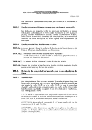 CODIGO NACIONAL DE ELECTRICIDAD SUMINISTRO 
PARTE 2 REGLAS DE SEGURIDAD PARA LA INSTALACIÓN Y MANTENIMIENTO DE LINEAS AÉREAS DE 
SUMINISTRO ELÉCTRICO Y COMUNICACIONES 
150 de 312 
que contuvieran conductores individuales que no sean de la misma fase o 
polaridad. 
235.A.2. Conductores sostenidos por mensajeros o alambres de suspensión 
Las distancias de seguridad entre los alambres, conductores o cables 
individuales sostenidos por el mismo cable mensajero, o entre cualquier 
grupo y su cable mensajero de soporte, o entre un alimentador de trole, 
conductor de suministro o conductor de comunicación y sus respectivos 
alambres de vanos de soporte, no están sujetas a las disposiciones de 
esta regla. 
235.A.3. Conductores de línea de diferentes circuitos 
235.A.3.a. A menos que se indique lo contrario, la tensión entre los conductores de 
línea de diferentes circuitos deberá ser el mayor de: 
235.A.3.a(1) Diferencia del fasor entre los conductores implicados 
NOTA: La relación de un fasor de 180º es considerada apropiada cuando la 
relación real del fasor es desconocida. 
235.A.3.a(2) La tensión de fase a tierra del circuito de más alta tensión. 
235.A.3.b. Cuando los circuitos tengan la misma tensión nominal, cualquier circuito 
puede ser considerado de más alta tensión. 
235.B. Distancia de seguridad horizontal entre los conductores de 
línea 
235.B.1. Soportes fijos 
Los conductores de línea unidos a soportes fijos deberán tener distancias 
horizontales entre cada uno no menor que el valor más alto requerido ya 
sea según la regla 235.B.1.a o la regla 235.B.1.b para la respectiva 
situación. La tensión entre conductores para los cuales se ha determinado 
la distancia de seguridad a excepción de los alimentadores de vías férreas, 
que están puestos a tierra. 
EXCEPCIÓN 1: El espaciamiento entre espigas en la construcción de una cruceta 
de derivación o cambio de dirección, puede reducirse tal como se especifica en la 
regla 236.F, a fin de proporcionar un espacio para el escalamiento. 
EXCEPCIÓN 2: Los grados de construcción D y N deben cumplir sólo con los 
requerimientos de la regla 235.B.1.a. 
EXCEPCIÓN 3: Estas distancias de seguridad no se aplican a los cables que 
cumplen con la regla 230.C o a los cables cubiertos del mismo circuito que 
cumplen con la regla 230.D. 
 