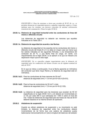 CODIGO NACIONAL DE ELECTRICIDAD SUMINISTRO 
PARTE 2 REGLAS DE SEGURIDAD PARA LA INSTALACIÓN Y MANTENIMIENTO DE LINEAS AÉREAS DE 
SUMINISTRO ELÉCTRICO Y COMUNICACIONES 
151 de 312 
EXCEPCIÓN 4: Para las tensiones a tierra que excedan de 98 kV de c.a., se 
permiten distancias de seguridad menores a aquellas requeridas según a y b más 
adelante para los sistemas con factores conocidos de máxima sobretensión 
transitoria de conmutación. (Véase la regla 235.B.3). 
235.B.1.a. Distancia de seguridad horizontal entre los conductores de línea del 
mismo o diferente circuito 
Las distancias de seguridad no deberán ser menores que aquellas 
indicadas en la Tabla 235-1. 
235.B.1.b. Distancia de seguridad de acuerdo a las flechas 
La distancia de seguridad en los soportes de los conductores del mismo o 
diferente circuito del Grado B o C no debe en ningún caso ser menor que 
los valores indicados en las siguientes fórmulas, a una temperatura del 
conductor de 25 ºC, a una flecha final sin carga, sin viento. Los 
requerimientos de la regla 235.B.1.a se aplican si es que se indicara una 
separación mayor que en esta regla. 
EXCEPCIÓN: No se especifica ningún requerimiento para la distancia de 
seguridad entre los conductores del mismo circuito con un régimen nominal de 
más de 50 kV. 
En lo que se indica a continuación, S es la flecha aparente en milímetros 
del conductor que tiene mayor flecha y la distancia de seguridad está en 
milímetros. 
235.B.1.b(1) Para los conductores de línea menores de 35 mm2: 
distancia de seguridad (mm) = 7,6 mm por kV+20,4Ö(S-610). 
235.B.1.b(2) Para la línea de conductores de 35 mm2 o más: 
distancia de seguridad (mm) = 7,6 mm por kV+8Ö(2,12S). 
235.B.1.b(3) La distancia de seguridad para las tensiones que excedan de 50 kV 
especificada en la regla 235.B.1.b(1) y (2) deberá ser incrementada en 
un 3% por cada 300 m que sobrepase de 1 000 m sobre el nivel del 
mar. Todas las distancias de seguridad para las líneas de más de 50 kV 
deberán basarse en la máxima tensión de operación. 
235.B.2. Aisladores de suspensión 
Cuando se utilicen aisladores de suspensión y su movimiento no esté 
limitado, la distancia de seguridad entre los conductores deberá 
incrementarse de tal forma que una cadena de aisladores pueda 
balancearse transversalmente en toda la longitud del balanceo del aislador 
 