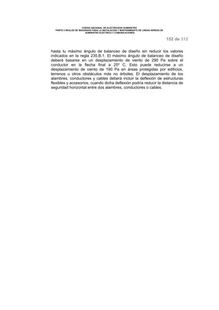 CODIGO NACIONAL DE ELECTRICIDAD SUMINISTRO 
PARTE 2 REGLAS DE SEGURIDAD PARA LA INSTALACIÓN Y MANTENIMIENTO DE LINEAS AÉREAS DE 
SUMINISTRO ELÉCTRICO Y COMUNICACIONES 
152 de 312 
hasta tu máximo ángulo de balanceo de diseño sin reducir los valores 
indicados en la regla 235.B.1. El máximo ángulo de balanceo de diseño 
deberá basarse en un desplazamiento de viento de 290 Pa sobre el 
conductor en la flecha final a 25º C. Esto puede reducirse a un 
desplazamiento de viento de 190 Pa en áreas protegidas por edificios, 
terrenos u otros obstáculos más no árboles. El desplazamiento de los 
alambres, conductores y cables deberá incluir la deflexión de estructuras 
flexibles y accesorios, cuando dicha deflexión podría reducir la distancia de 
seguridad horizontal entre dos alambres, conductores o cables. 
 