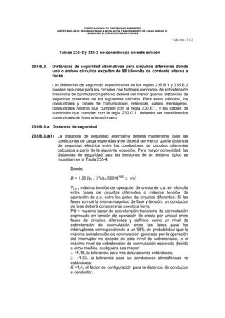 CODIGO NACIONAL DE ELECTRICIDAD SUMINISTRO 
PARTE 2 REGLAS DE SEGURIDAD PARA LA INSTALACIÓN Y MANTENIMIENTO DE LINEAS AÉREAS DE 
SUMINISTRO ELÉCTRICO Y COMUNICACIONES 
154 de 312 
Tablas 235-2 y 235-3 no considerada en esta edición 
235.B.3. Distancias de seguridad alternativas para circuitos diferentes donde 
uno o ambos circuitos exceden de 98 kilovolts de corriente alterna a 
tierra 
Las distancias de seguridad especificadas en las reglas 235.B.1 y 235.B.2 
pueden reducirse para los circuitos con factores conocidos de sobretensión 
transitoria de conmutación pero no deberá ser menor que las distancias de 
seguridad obtenidas de los siguientes cálculos. Para estos cálculos, los 
conductores y cables de comunicación, retenidas, cables mensajeros, 
conductores neutros que cumplen con la regla 230.E.1, y los cables de 
suministro que cumplen con la regla 230.C.1 deberán ser considerados 
conductores de línea a tensión cero. 
235.B.3.a. Distancia de seguridad 
235.B.3.a(1) La distancia de seguridad alternativa deberá mantenerse bajo las 
condiciones de carga esperadas y no deberá ser menor que la distancia 
de seguridad eléctrica entre los conductores de circuitos diferentes 
calculada a partir de la siguiente ecuación. Para mayor comodidad, las 
distancias de seguridad para las tensiones de un sistema típico se 
muestran en la Tabla 235-4. 
Donde: 
D = 1,00 [VL-L (PU)a/500K]1,667 b (m) 
VL-L = máxima tensión de operación de cresta de c.a. en kilovolts 
entre fases de circuitos diferentes o máxima tensión de 
operación de c.c. entre los polos de circuitos diferentes. Si las 
fases son de la misma magnitud de fase y tensión, un conductor 
de fase deberá considerarse puesto a tierra; 
PU = máximo factor de sobretensión transitoria de conmutación 
expresado en tensión de operación de cresta por unidad entre 
fases de circuitos diferentes y definido como un nivel de 
sobretensión de conmutación entre las fases para los 
interruptores correspondiendo a un 98% de probabilidad que la 
máxima sobretensión de conmutación generada por la operación 
del interruptor no excede de este nivel de sobretensión, o el 
máximo nivel de sobretensión de conmutación esperado debido 
a otros medios, cualquiera sea mayor; 
a =1,15, la tolerancia para tres desviaciones estándares; 
b =1,03, la tolerancia para las condiciones atmosféricas no 
estándares; 
K =1,4, el factor de configuración para la distancia de conductor 
a conductor. 
 