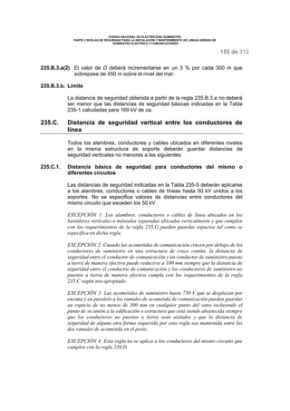 CODIGO NACIONAL DE ELECTRICIDAD SUMINISTRO 
PARTE 2 REGLAS DE SEGURIDAD PARA LA INSTALACIÓN Y MANTENIMIENTO DE LINEAS AÉREAS DE 
SUMINISTRO ELÉCTRICO Y COMUNICACIONES 
155 de 312 
235.B.3.a(2) El valor de D deberá incrementarse en un 3 % por cada 300 m que 
sobrepase de 450 m sobre el nivel del mar. 
235.B.3.b. Límite 
La distancia de seguridad obtenida a partir de la regla 235.B.3.a no deberá 
ser menor que las distancias de seguridad básicas indicadas en la Tabla 
235-1 calculadas para 169 kV de ca. 
235.C. Distancia de seguridad vertical entre los conductores de 
línea 
Todos los alambres, conductores y cables ubicados en diferentes niveles 
en la misma estructura de soporte deberán guardar distancias de 
seguridad verticales no menores a las siguientes: 
235.C.1. Distancia básica de seguridad para conductores del mismo o 
diferentes circuitos 
Las distancias de seguridad indicadas en la Tabla 235-5 deberán aplicarse 
a los alambres, conductores o cables de líneas hasta 50 kV unidos a los 
soportes. No se especifica valores de distancias entre conductores del 
mismo circuito que exceden los 50 kV. 
EXCEPCIÓN 1: Los alambres, conductores o cables de línea ubicados en los 
bastidores verticales o ménsulas separadas ubicadas verticalmente y que cumplen 
con los requerimientos de la regla 235.G pueden guardar espacios tal como se 
especifica en dicha regla. 
EXCEPCIÓN 2: Cuando las acometidas de comunicación crucen por debajo de los 
conductores de suministro en una estructura de cruce común, la distancia de 
seguridad entre el conductor de comunicación y un conductor de suministro puesto 
a tierra de manera efectiva puede reducirse a 100 mm siempre que la distancia de 
seguridad entre el conductor de comunicación y los conductores de suministro no 
puestos a tierra de manera efectiva cumpla con los requerimientos de la regla 
235.C según sea apropiado. 
EXCEPCIÓN 3: Las acometidas de suministro hasta 750 V que se desplazan por 
encima y en paralelo a los ramales de acometida de comunicación pueden guardar 
un espacio de no menos de 300 mm en cualquier punto del vano incluyendo el 
punto de su unión a la edificación o estructura que está siendo abastecida siempre 
que los conductores no puestos a tierra sean aislados y que la distancia de 
seguridad de alguna otra forma requerida por esta regla sea mantenida entre los 
dos ramales de acometida en el poste. 
EXCEPCIÓN 4: Esta regla no se aplica a los conductores del mismo circuito que 
cumplen con la regla 230.D. 
 