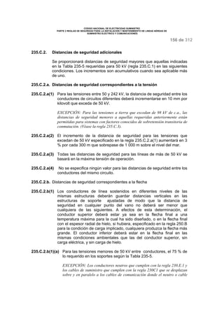 CODIGO NACIONAL DE ELECTRICIDAD SUMINISTRO 
PARTE 2 REGLAS DE SEGURIDAD PARA LA INSTALACIÓN Y MANTENIMIENTO DE LINEAS AÉREAS DE 
SUMINISTRO ELÉCTRICO Y COMUNICACIONES 
156 de 312 
235.C.2. Distancias de seguridad adicionales 
Se proporcionará distancias de seguridad mayores que aquellas indicadas 
en la Tabla 235-5 requeridas para 50 kV (regla 235.C.1) en las siguientes 
condiciones. Los incrementos son acumulativos cuando sea aplicable más 
de uno. 
235.C.2.a. Distancias de seguridad correspondientes a la tensión 
235.C.2.a(1) Para las tensiones entre 50 y 242 kV, la distancia de seguridad entre los 
conductores de circuitos diferentes deberá incrementarse en 10 mm por 
kilovolt que exceda de 50 kV. 
EXCEPCIÓN: Para las tensiones a tierra que excedan de 98 kV de c.a., las 
distancias de seguridad menores a aquellas requeridas anteriormente están 
permitidas para sistemas con factores conocidos de sobretensión transitoria de 
conmutación. (Véase la regla 235.C.3). 
235.C.2.a(2) El incremento de la distancia de seguridad para las tensiones que 
excedan de 50 kV especificado en la regla 235.C.2.a(1) aumentará en 3 
% por cada 300 m que sobrepase de 1 000 m sobre el nivel del mar. 
235.C.2.a(3) Todas las distancias de seguridad para las líneas de más de 50 kV se 
basará en la máxima tensión de operación. 
235.C.2.a(4) No se especifica ningún valor para las distancias de seguridad entre los 
conductores del mismo circuito. 
235.C.2.b. Distancias de seguridad correspondientes a la flecha 
235.C.2.b(1) Los conductores de línea sostenidos en diferentes niveles de las 
mismas estructuras deberán guardar distancias verticales en las 
estructuras de soporte ajustadas de modo que la distancia de 
seguridad en cualquier punto del vano no deberá ser menor que 
cualquiera de las siguientes. A efectos de esta determinación, el 
conductor superior deberá estar ya sea en la flecha final a una 
temperatura máxima para la cual ha sido diseñado, o en la flecha final 
con el espesor radial de hielo, si hubiera, especificado en la regla 250.B 
para la condición de carga implicado, cualquiera produzca la flecha más 
grande. El conductor inferior deberá estar en la flecha final en las 
mismas condiciones ambientales que las del conductor superior, sin 
carga eléctrica, y sin carga de hielo. 
235.C.2.b(1)(a) Para las tensiones menores de 50 kV entre conductores, el 75 % de 
lo requerido en los soportes según la Tabla 235-5. 
EXCEPCIÓN: Los conductores neutros que cumplen con la regla 230.E.1 y 
los cables de suministro que cumplen con la regla 230C1 que se desplazan 
sobre y en paralelo a los cables de comunicación donde el neutro o cable 
 