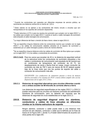 CODIGO NACIONAL DE ELECTRICIDAD SUMINISTRO 
PARTE 2 REGLAS DE SEGURIDAD PARA LA INSTALACIÓN Y MANTENIMIENTO DE LINEAS AÉREAS DE 
SUMINISTRO ELÉCTRICO Y COMUNICACIONES 
160 de 312 
1 Cuando los conductores son operados por diferentes empresas de servicio público, se 
recomienda una distancia vertical de no menos de 1,20 m. 
2 Estos valores no se aplican a los conductores del mismo circuito o circuitos que son 
transportados en los soportes del conductor adyacentes. 
3 Puede reducirse a 0,75 m para los neutros de suministro que cumplen con la regla 230.E.1 y 
los cables que cumplen con la regla 230.C.1 cuando el neutro o cable mensajero de suministro 
está enlazado al cable mensajero de comunicación. 
4 La mayor diferencia del fasor o tensión de fase a tierra: véase la regla 235.A.3. 
5 No se especifica ninguna distancia entre los conductores neutros que cumplen con la regla 
230.E.1 y los cables de comunicación aislados ubicados en el espacio de suministro y 
sostenidos por un cable mensajero puesto a tierra de manera efectiva. 
6 No se especifica ninguna distancia entre los cables de suministro de fibra óptica que cumplen 
con la regla 230.F.1.b y los cables y conductores de suministro. 
235.C.2.b(3) Para los vanos que excedan de 45 m, la distancia de seguridad vertical 
de la estructura entre los conductores de suministro expuestos y los 
cables o conductores de comunicación será ajustada de tal manera que 
en condiciones de temperatura del conductor de 25 ºC, sin 
desplazamiento de viento y flecha final sin carga, ningún conductor de 
suministro de más de 750 V pero de menos de 50 kV deberá quedar 
bajo de la línea recta que une los puntos de soporte del cable o 
conductor de comunicación más alto. 
EXCEPCIÓN: Los conductores de suministro puestos a tierra de manera 
efectiva asociados a los sistemas de 50 kV o menos deben cumplir sólo con las 
disposiciones de la regla 235.C.2.b(1). 
235.C.3. Distancias de seguridad alternativas para circuitos diferentes cuando 
uno o ambos exceden de 98 kilovolts de corriente alterna a tierra 
Las distancias de seguridad especificadas en las reglas 235.C.1 y 235.C.2 
pueden reducirse para los circuitos con factores conocidos de sobretensión 
transitoria de conmutación, pero no deberán ser menores que las 
distancias de seguridad de cruce establecidas en la regla 233.C.3. 
235.D. Distancia de seguridad diagonal entre los alambres, 
conductores y cables de línea ubicados en diferentes 
niveles en la misma estructura de soporte 
Ningún alambre, conductor o cable puede estar a una distancia más 
cercana de otro alambre, conductor o cable que la definida por la línea de 
trazos en la Figura 235-1, donde V y H están determinados de acuerdo con 
otras partes de la regla 235. 
 