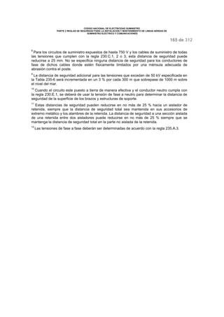 CODIGO NACIONAL DE ELECTRICIDAD SUMINISTRO 
PARTE 2 REGLAS DE SEGURIDAD PARA LA INSTALACIÓN Y MANTENIMIENTO DE LINEAS AÉREAS DE 
SUMINISTRO ELÉCTRICO Y COMUNICACIONES 
165 de 312 
8 Para los circuitos de suministro expuestos de hasta 750 V y los cables de suministro de todas 
las tensiones que cumplen con la regla 230.C.1, 2 o 3, esta distancia de seguridad puede 
reducirse a 25 mm. No se especifica ninguna distancia de seguridad para los conductores de 
fase de dichos cables donde estén físicamente limitados por una ménsula adecuada de 
abrasión contra el poste. 
9 La distancia de seguridad adicional para las tensiones que excedan de 50 kV especificada en 
la Tabla 235-6 será incrementada en un 3 % por cada 300 m que sobrepase de 1000 m sobre 
el nivel del mar. 
10 Cuando el circuito este puesto a tierra de manera efectiva y el conductor neutro cumpla con 
la regla 230.E.1, se deberá de usar la tensión de fase a neutro para determinar la distancia de 
seguridad de la superficie de los brazos y estructuras de soporte. 
11 Estas distancias de seguridad pueden reducirse en no más de 25 % hacia un aislador de 
retenida, siempre que la distancia de seguridad total sea mantenida en sus accesorios de 
extremo metálico y los alambres de la retenida. La distancia de seguridad a una sección aislada 
de una retenida entre dos aisladores puede reducirse en no más de 25 % siempre que se 
mantenga la distancia de seguridad total en la parte no aislada de la retenida. 
12 Las tensiones de fase a fase deberán ser determinadas de acuerdo con la regla 235.A.3. 
 