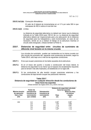 CODIGO NACIONAL DE ELECTRICIDAD SUMINISTRO 
PARTE 2 REGLAS DE SEGURIDAD PARA LA INSTALACIÓN Y MANTENIMIENTO DE LINEAS AÉREAS DE 
SUMINISTRO ELÉCTRICO Y COMUNICACIONES 
167 de 312 
235.E.3.b(1)(b) Corrección Atmosférica 
El valor de D deberá de incrementarse en un 3 % por cada 300 m que 
sobrepase de 450 m sobre el nivel del mar. 
235.E.3.b(2) Límites 
La distancia de seguridad alternativa no deberá ser menor que la distancia 
indicada en la Tabla 235-6 para 169 kV de c.a. La distancia de seguridad 
alternativa deberá ser inspeccionada para una adecuación de la distancia 
de seguridad para los trabajadores y será incrementada, en caso de ser 
necesario, donde se va a realizar el trabajo en la estructura mientras el 
circuito esté energizado. (Véase también la Parte 4). 
235.F. Distancias de seguridad entre circuitos de suministro de 
diferente nivel tensión en la misma cruceta 
Los circuitos de suministro pueden ser mantenidos en la misma cruceta con 
otro circuito de suministro del siguiente nivel consecutivo de tensión, según la 
Tabla 235-5, sólo bajo una o más de las siguientes condiciones: 
235.F.1. Si es que ocupan posiciones en los lados opuestos de la estructura. 
235.F.2. Si en el brazo del puente o cruceta o construcción del brazo lateral, la 
distancia de seguridad no es menor que el espacio de escalamiento requerido 
para la tensión más alta implicada y el establecido en la regla 236. 
235.F.3. Si los conductores de alta tensión ocupan posiciones exteriores y los 
conductores de baja tensión ocupan las posiciones interiores. 
Tabla 235-7 
Distancia de seguridad en cualquier dirección desde los conductores de 
línea hacia los soportes 
(Véase también las reglas 235.E.3.b y 235.E.3.b(1)(a) 
Distancia de seguridad calculada 
hacia los soportes 
Máxima tensión 
de operación 
fase a fase 
(kV) 
Factor de 
sobretensión 
transitoria de 
conmutación 
(por unidad) 
Sobretensión 
transitoria de 
conmutación 
(kV) 
Fijos 
(m) 
Balanceo libre 
al máximo 
ángulo 
(m) 
242 2,4 474 0,891 0,891 
2,6 514 1,00 0,89 
2,8 553 1,14 0,97 
3,0 593 1,272 1,10 
3,2 632 1,272 1,10 
 