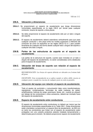 CODIGO NACIONAL DE ELECTRICIDAD SUMINISTRO 
PARTE 2 REGLAS DE SEGURIDAD PARA LA INSTALACIÓN Y MANTENIMIENTO DE LINEAS AÉREAS DE 
SUMINISTRO ELÉCTRICO Y COMUNICACIONES 
169 de 312 
236.A. Ubicación y dimensiones 
236.A.1. Se proporcionará un espacio de escalamiento que tenga dimensiones 
horizontales especificadas en la regla 236.E por donde pase cualquier 
conductor, brazos de soporte u otras piezas. 
236.A.2. Se debe proporcionar el espacio de escalamiento sólo por un lado o ángulo 
del soporte. 
236.A.3. El espacio de escalamiento deberá extenderse verticalmente para que pase 
cualquier conductor u otra pieza entre los niveles superiores e inferiores del 
conductor tal como se especifica en las reglas 236.E,F,G e I, pero pueden 
levantarse de cualquier otra forma desde cualquier lado o ángulo del soporte a 
cualquier otro lado o ángulo. 
236.B. Partes de las estructuras de soporte en el espacio de 
escalamiento 
Las partes de la estructura de soporte, cuando sean incluidas en un lado o 
ángulo del espacio de escalamiento, no serán consideradas como obstáculos 
para el espacio de escalamiento. 
236.C. Ubicación del brazo de soporte con relación al espacio de 
escalamiento 
RECOMENDACIÓN: Los brazos de soporte deberán ser ubicados en el mismo lado 
del poste. 
EXCEPCIÓN: Esta recomendación no se aplica cuando se utilice doble cruceta en 
cualquier poste o cuando las crucetas de cualquier poste no estén en paralelo. 
236.D. Ubicación del equipo con relación al espacio de escalamiento 
Todo el equipo de suministro y comunicación tales como transformadores, 
reguladores, condensadores, terminales de cable (cabezas de cable), 
amplificadores, bobinas de carga, pararrayos, llaves, etc., cuando se ubiquen 
por debajo de los conductores u otros accesorios, deberá ser montado fuera 
del espacio de escalamiento. 
236.E. Espacio de escalamiento entre conductores 
El espacio de escalamiento entre conductores no deberá ser menor que las 
dimensiones horizontales especificadas en la Tabla 236-1. Estas dimensiones 
están orientadas a proporcionar un espacio libre de escalamiento de 600 mm 
en tanto los conductores que lindan con el espacio de escalamiento estén 
protegidos con una cubierta protectora aislante instalada temporalmente y 
determinada para la tensión. Se deberá proporcionar espacio de escalamiento 
 