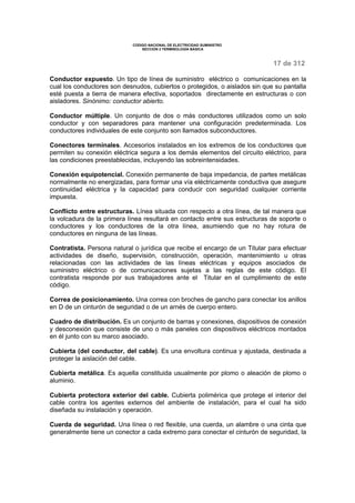 CODIGO NACIONAL DE ELECTRICIDAD SUMINISTRO 
SECCION 2 TERMINOLOGÍA BÁSICA 
17 de 312 
Conductor expuesto. Un tipo de línea de suministro eléctrico o comunicaciones en la 
cual los conductores son desnudos, cubiertos o protegidos, o aislados sin que su pantalla 
esté puesta a tierra de manera efectiva, soportados directamente en estructuras o con 
aisladores. Sinónimo: conductor abierto. 
Conductor múltiple. Un conjunto de dos o más conductores utilizados como un solo 
conductor y con separadores para mantener una configuración predeterminada. Los 
conductores individuales de este conjunto son llamados subconductores. 
Conectores terminales. Accesorios instalados en los extremos de los conductores que 
permiten su conexión eléctrica segura a los demás elementos del circuito eléctrico, para 
las condiciones preestablecidas, incluyendo las sobreintensidades. 
Conexión equipotencial. Conexión permanente de baja impedancia, de partes metálicas 
normalmente no energizadas, para formar una vía eléctricamente conductiva que asegure 
continuidad eléctrica y la capacidad para conducir con seguridad cualquier corriente 
impuesta. 
Conflicto entre estructuras. Línea situada con respecto a otra línea, de tal manera que 
la volcadura de la primera línea resultará en contacto entre sus estructuras de soporte o 
conductores y los conductores de la otra línea, asumiendo que no hay rotura de 
conductores en ninguna de las líneas. 
Contratista. Persona natural o jurídica que recibe el encargo de un Titular para efectuar 
actividades de diseño, supervisión, construcción, operación, mantenimiento u otras 
relacionadas con las actividades de las líneas eléctricas y equipos asociados de 
suministro eléctrico o de comunicaciones sujetas a las reglas de este código. El 
contratista responde por sus trabajadores ante el Titular en el cumplimiento de este 
código. 
Correa de posicionamiento. Una correa con broches de gancho para conectar los anillos 
en D de un cinturón de seguridad o de un arnés de cuerpo entero. 
Cuadro de distribución. Es un conjunto de barras y conexiones, dispositivos de conexión 
y desconexión que consiste de uno o más paneles con dispositivos eléctricos montados 
en él junto con su marco asociado. 
Cubierta (del conductor, del cable). Es una envoltura continua y ajustada, destinada a 
proteger la aislación del cable. 
Cubierta metálica. Es aquella constituida usualmente por plomo o aleación de plomo o 
aluminio. 
Cubierta protectora exterior del cable. Cubierta polimérica que protege el interior del 
cable contra los agentes externos del ambiente de instalación, para el cual ha sido 
diseñada su instalación y operación. 
Cuerda de seguridad. Una línea o red flexible, una cuerda, un alambre o una cinta que 
generalmente tiene un conector a cada extremo para conectar el cinturón de seguridad, la 
 