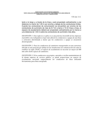 CODIGO NACIONAL DE ELECTRICIDAD SUMINISTRO 
PARTE 2 REGLAS DE SEGURIDAD PARA LA INSTALACIÓN Y MANTENIMIENTO DE LINEAS AÉREAS DE 
SUMINISTRO ELÉCTRICO Y COMUNICACIONES 
170 de 312 
tanto a lo largo y a través de la línea y será proyectado verticalmente a una 
distancia no menor de 1,00 m por encima y debajo de los conductores límites. 
Cuando los conductores de comunicación se encuentren por encima de los 
conductores de suministro de más de 8,7 kV a tierra ó 15 kV línea a línea, el 
espacio de escalamiento deberá ser proyectado verticalmente por lo menos a 
una distancia de 1,50 m sobre los conductores de suministro más altos. 
EXCEPCIÓN 1: Esta regla no se aplica si es una práctica invariable de las empresas 
el prohibir a los trabajadores trepar más allá de los conductores o equipo de una línea 
o estructura determinada a menos que los conductores o equipo se encuentren 
desenergizados. 
EXCEPCIÓN 2: Para los conductores de suministro transportados en una estructura 
ubicada en una posición por debajo de las instalaciones de comunicación tal como lo 
establece la regla 220.B.2, el espacio de escalamiento no necesita ser mayor de 600 
mm sobre dicho espacio de suministro. 
EXCEPCIÓN 3: Si los conductores son propios, operados o reciben mantenimiento de 
la misma empresa de servicio público, se puede proporcionar un espacio de 
escalamiento moviendo temporalmente los conductores de línea utilizando 
herramientas para línea energizada. 
 
