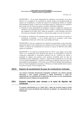 CODIGO NACIONAL DE ELECTRICIDAD SUMINISTRO 
PARTE 2 REGLAS DE SEGURIDAD PARA LA INSTALACIÓN Y MANTENIMIENTO DE LINEAS AÉREAS DE 
SUMINISTRO ELÉCTRICO Y COMUNICACIONES 
173 de 312 
EXCEPCIÓN 1: Si un tramo longitudinal de suministro está ubicado en la parte 
lateral o en el ángulo de la estructura de soporte donde se ha proporcionado un 
espacio de escalamiento, el ancho del espacio de escalamiento deberá ser medido 
horizontalmente desde el centro de la estructura hasta los conductores de suministro 
más cercanos en los brazos de soporte, en ambas condiciones siguientes: 
a) Cuando un tramo longitudinal de suministro consta de conductores expuestos de 
suministro que transportan no más de 750 V, o cables y conductores de suministro 
que cumplen con la regla 230.C, todas las tensiones; y está sostenido cerca de la 
estructura por ménsulas, bastidores o soportes tipo espiga cerca de la estructura. 
b) Cuando los conductores de suministro más cercanos en los brazos de soporte se 
encuentran en paralelo y en el mismo lado de la estructura como tramo 
longitudinal y dentro de 1,20 m sobre o por debajo del tramo. 
EXCEPCIÓN 2: Para los conductores de suministro transportados en una estructura 
en posición inferior a las instalaciones de comunicación tal como lo establece la regla 
220.B.2, el espacio de escalamiento no necesita ser mayor de 600 mm sobre dicho 
espacio de suministro. 
EXCEPCIÓN 3: Un ramal de acometida menor de 750 V y que cumple con la regla 
230.C no es considerado como obstáculo del espacio de escalamiento si todos los 
conductores implicados se encuentran cubiertos con un protector de caucho o 
protegido de alguna otra manera como práctica invariable antes de que los 
trabajadores pasen trepándolos, siempre y cuando dicha acometida no (1) esté más 
cerca al tramo longitudinal en el punto de unión que el diámetro del poste más 125 
mm medidos horizontalmente, y (2) no más cerca de 950 mm medidos horizontalmente 
hacia el tramo longitudinal en un punto a 750 mm en el tramo medido desde el punto 
de unión en el poste. Véase la Figura 236-1. 
236.H. Espacio de escalamiento de paso de conductores verticales 
Los tramos verticales físicamente protegidos mediante una tubería pesada 
adecuada u otra cubierta protectora y fijada firmemente y unida sin 
espaciadores a la superficie de la estructura de la línea, no son considerados 
obstáculos para el espacio de escalamiento. 
236.I. Espacio requerido para acceso a la zona de fijación del 
conductor 
El espacio especificado en la Tabla 236-1, debe ser provisto hasta la parte 
superior de la zona de fijación del conductor al aislador, sin necesidad de ser 
traspasado. 
 