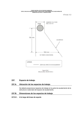CODIGO NACIONAL DE ELECTRICIDAD SUMINISTRO 
PARTE 2 REGLAS DE SEGURIDAD PARA LA INSTALACIÓN Y MANTENIMIENTO DE LINEAS AÉREAS DE 
SUMINISTRO ELÉCTRICO Y COMUNICACIONES 
174 de 312 
237. Espacio de trabajo 
237.A. Ubicación de los espacios de trabajo 
Se deberá proporcionar espacios de trabajo en la parte de escalamiento de la 
estructura a cada lado del espacio de escalamiento. 
237.B. Dimensiones de los espacios de trabajo 
237.B.1. A lo largo del brazo de soporte 
 