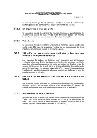 CODIGO NACIONAL DE ELECTRICIDAD SUMINISTRO 
PARTE 2 REGLAS DE SEGURIDAD PARA LA INSTALACIÓN Y MANTENIMIENTO DE LINEAS AÉREAS DE 
SUMINISTRO ELÉCTRICO Y COMUNICACIONES 
175 de 312 
El espacio de trabajo deberá extenderse desde el espacio de escalamiento 
hasta la posición del conductor más alejado en el brazo de soporte. 
237.B.2. En ángulo recto al brazo de soporte 
El espacio de trabajo deberá tener las mismas dimensiones que el espacio de 
escalamiento (véase la regla 236.E). Esta dimensión deberá ser medida 
horizontalmente desde la parte delantera del brazo de soporte. 
237.B.3. Verticalmente 
El espacio de trabajo deberá tener una altura no menor de aquella establecida 
en la regla 235 para la separación vertical de los conductores de línea 
instalados en diferentes niveles en el mismo soporte. 
237.C. Ubicación de los conductores verticales y laterales con 
relación a los espacios de trabajo 
Los espacios de trabajo no deberán estar obstruidos por conductores 
verticales o laterales. Dichos conductores deberán estar ubicados en el lado 
opuesto o al lado del escalamiento del poste a una distancia desde el brazo de 
soporte por lo menos tan grande como el ancho del espacio de escalamiento 
requerido para los conductores de máxima tensión. Los conductores verticales 
instalados en una tubería pesada adecuada pueden ser fijados en el lado de 
escalamiento de la estructura. 
237.D. Ubicación de las crucetas con relación a los espacios de 
trabajo 
Las crucetas pueden utilizarse en cualquiera de las siguientes condiciones, 
siempre y cuando se mantenga el espacio de escalamiento. El espacio de 
escalamiento puede obtenerse tal como se establece en la regla 236.F. 
237.D.1. Altura estándar del espacio de trabajo 
Se deberá proveer un espacio de trabajo lateral de la altura requerida según la 
Tabla 235-5 entre los conductores laterales en cruceta y los conductores de 
línea. Esto puede cumplirse incrementando el espacio entre los brazos de 
soporte de línea, tal como se muestra en la Figura 237-1. 
 