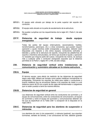 CODIGO NACIONAL DE ELECTRICIDAD SUMINISTRO 
PARTE 2 REGLAS DE SEGURIDAD PARA LA INSTALACIÓN Y MANTENIMIENTO DE LINEAS AÉREAS DE 
SUMINISTRO ELÉCTRICO Y COMUNICACIONES 
177 de 312 
237.E.1. El equipo está ubicado por debajo de la parte superior del soporte del 
conductor. 
237.E.2. El equipo está ubicado en la parte de escalamiento de la estructura. 
237.E.3. No puedan cumplirse con los requerimientos de la regla 441, Parte 4, de este 
código. 
237.F. Distancias de seguridad de trabajo desde equipos 
energizados 
Todas las partes del equipo (interruptores, seccionadores, fusibles, 
transformadores, pararrayos, etc.) u otras conexiones, que puedan requerir 
operación o ajuste mientras estén energizadas y expuestas, deberán estar 
dispuestas una respecto a otra (otros equipos, conductores verticales y 
laterales y partes de la estructura de soporte, incluyendo las plataformas de 
soporte o miembros estructurales), de forma que durante el ajuste u operación 
no necesite que ninguna parte del cuerpo, incluyendo las manos, se acerque 
más a cualquier parte o conductor energizado expuesto que la distancia 
permitida en la Parte 4, reglas 441 o 446, de este código. 
238. Distancia de seguridad vertical entre instalaciones de 
comunicación y suministro ubicadas en la misma estructura 
238.A. Equipo 
El término equipo, para efecto de medición de las distancias de seguridad 
según esta regla, deberá ser tomado como partes metálicas normalmente no 
energizadas, incluyendo los soportes de metal para cables o conductores y 
brazos metálicos que se encuentran fijados a los soportes de metal o a una 
distancia menor de 25 mm a partir de las cajas del transformador o colgadores 
que no estén puestos a tierra de manera efectiva. 
238.B. Distancias de seguridad en general 
Las distancias de seguridad vertical entre los conductores de suministro y el 
equipo de comunicaciones, entre los conductores de comunicación y el equipo 
de suministro y entre el equipo de suministro y comunicaciones deberán ser 
las que se especifican en la Tabla 238-1 a excepción de lo dispuesto en la 
regla 238.C. 
238.C. Distancias de seguridad para los alambres de suspensión o 
ménsulas 
Los alambres de vano (o de suspensión), o ménsula (pastoral), que soporten 
luminarias, señales de tránsito, o los conductores de trole, deberán guardar 
 