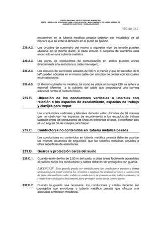 CODIGO NACIONAL DE ELECTRICIDAD SUMINISTRO 
PARTE 2 REGLAS DE SEGURIDAD PARA LA INSTALACIÓN Y MANTENIMIENTO DE LINEAS AÉREAS DE 
SUMINISTRO ELÉCTRICO Y COMUNICACIONES 
180 de 312 
encuentren en la tubería metálica pesada deberán ser instalados de tal 
manera que se evite la abrasión en el punto de fijación. 
239.A.2. Los circuitos de suministro del mismo o siguiente nivel de tensión pueden 
ubicarse en el mismo ducto, si cada circuito o conjunto de alambres está 
encerrado en una cubierta metálica. 
239.A.3. Los pares de conductores de comunicación en anillos pueden unirse 
directamente a la estructura o cable mensajero. 
239.A.4. Los circuitos de suministro aislados de 600 V o menos y que no excedan de 5 
kW pueden ubicarse en el mismo cable con circuitos de control con los cuales 
están asociados. 
239.A.5. El término cubierta no metálica, tal como se utiliza en la regla 239, se refiere a 
material diferente a la cubierta del cable que proporciona una barrera 
adicional contra el contacto físico. 
239.B. Ubicación de los conductores verticales o laterales con 
relación a los espacios de escalamiento, espacios de trabajo 
y clavijas para trepar 
Los conductores verticales y laterales deberán estar ubicados de tal manera 
que no obstruyan los espacios de escalamiento o los espacios de trabajo 
laterales entre los conductores de línea en diferentes niveles, o interfieran con 
el uso seguro de las clavijas para trepar. 
239.C. Conductores no contenidos en tubería metálica pesada 
Los conductores no contenidos en tubería metálica pesada deberán guardar 
las mismas distancias de seguridad, que las tuberías metálicas pesadas a 
otras superficies de estructuras. 
239.D. Guarda y protección cerca del suelo 
239.D.1. Cuando estén dentro de 2,50 m del suelo, u otras áreas fácilmente accesibles 
al público, todos los conductores y cables deberán ser protegidos con guarda. 
EXCEPCIÓN: Esta guarda puede ser omitida para los conductores puestos a tierra 
utilizados para poner a tierra los circuitos o equipos (de comunicaciones o suministro) 
de conexión multiaterrada; cables o conductores de comunicación; cables armados; o 
conductores utilizados únicamente para proteger estructuras contra rayos. 
239.D.2. Cuando la guarda sea necesaria, los conductores y cables deberán ser 
protegidos con envolturas o tubería metálica pesada que ofrezca una 
adecuada protección mecánica. 
 