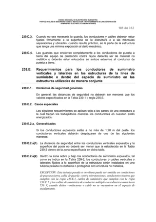 CODIGO NACIONAL DE ELECTRICIDAD SUMINISTRO 
PARTE 2 REGLAS DE SEGURIDAD PARA LA INSTALACIÓN Y MANTENIMIENTO DE LINEAS AÉREAS DE 
SUMINISTRO ELÉCTRICO Y COMUNICACIONES 
181 de 312 
239.D.3. Cuando no sea necesaria la guarda, los conductores y cables deberán estar 
fijados firmemente a la superficie de la estructura o a las ménsulas 
separadoras y ubicadas, cuando resulte práctico, en la parte de la estructura 
que tenga una mínima exposición al daño mecánico. 
239.D.4. Las guardas que encierran completamente a los conductores de puesta a 
tierra del equipo de protección contra rayos deberán ser de material no 
metálico o deberán estar enlazados en ambos extremos al conductor de 
puesta a tierra. 
239.E. Requerimientos para los conductores de suministro 
verticales y laterales en las estructuras de la línea de 
suministro o dentro del espacio de suministro en las 
estructuras utilizadas de manera conjunta 
239.E.1. Distancias de seguridad generales 
En general, las distancias de seguridad no deberán ser menores que los 
valores especificados en la Tabla 239-1 o regla 235.E. 
239.E.2. Casos especiales 
Los siguiente requerimientos se aplican sólo a las partes de una estructura a 
la cual trepan los trabajadores mientras los conductores en cuestión están 
energizados. 
239.E.2.a. Generalidades 
Si los conductores expuestos están a no más de 1,20 m del poste, los 
conductores verticales deberán desplazarse de una de las siguientes 
maneras: 
239.E.2.a(1) La distancia de seguridad entre los conductores verticales expuestos y la 
superficie del poste no deberá ser menor que la establecida en la Tabla 
239-2 dentro de la zona especificada en dicha tabla. 
239.E.2.a(2) Dentro la zona sobre y bajo los conductores de suministro expuestos, tal 
como se indica en la Tabla 239-2, los conductores o cables verticales y 
laterales fijados a la superficie de la estructura serán instalados en una 
tubería pesada no metálica o protegidos con envoltura no metálica. 
EXCEPCIÓN: Esta tubería pesada o envoltura puede ser omitida en conductores 
de puesta a tierra, cable de guarda contra sobretensiones, conductores neutros que 
cumplen con la regla 230.E.1, cables de suministro que cumplen con la regla 
230.C.1, y los cables de suministro de conductor múltiple con cubierta común hasta 
750 V, cuando dichos conductores o cable no se encuentren en el espacio de 
escalamiento. 
 