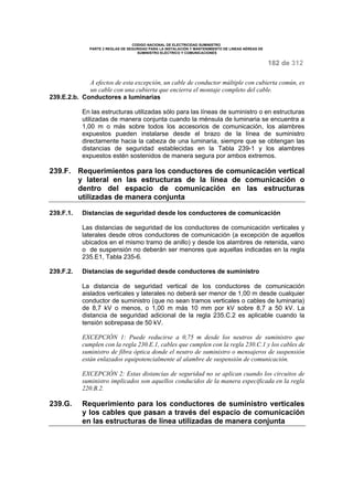 CODIGO NACIONAL DE ELECTRICIDAD SUMINISTRO 
PARTE 2 REGLAS DE SEGURIDAD PARA LA INSTALACIÓN Y MANTENIMIENTO DE LINEAS AÉREAS DE 
SUMINISTRO ELÉCTRICO Y COMUNICACIONES 
182 de 312 
A efectos de esta excepción, un cable de conductor múltiple con cubierta común, es 
un cable con una cubierta que encierra el montaje completo del cable. 
239.E.2.b. Conductores a luminarias 
En las estructuras utilizadas sólo para las líneas de suministro o en estructuras 
utilizadas de manera conjunta cuando la ménsula de luminaria se encuentra a 
1,00 m o más sobre todos los accesorios de comunicación, los alambres 
expuestos pueden instalarse desde el brazo de la línea de suministro 
directamente hacia la cabeza de una luminaria, siempre que se obtengan las 
distancias de seguridad establecidas en la Tabla 239-1 y los alambres 
expuestos estén sostenidos de manera segura por ambos extremos. 
239.F. Requerimientos para los conductores de comunicación vertical 
y lateral en las estructuras de la línea de comunicación o 
dentro del espacio de comunicación en las estructuras 
utilizadas de manera conjunta 
239.F.1. Distancias de seguridad desde los conductores de comunicación 
Las distancias de seguridad de los conductores de comunicación verticales y 
laterales desde otros conductores de comunicación (a excepción de aquellos 
ubicados en el mismo tramo de anillo) y desde los alambres de retenida, vano 
o de suspensión no deberán ser menores que aquellas indicadas en la regla 
235.E1, Tabla 235-6. 
239.F.2. Distancias de seguridad desde conductores de suministro 
La distancia de seguridad vertical de los conductores de comunicación 
aislados verticales y laterales no deberá ser menor de 1,00 m desde cualquier 
conductor de suministro (que no sean tramos verticales o cables de luminaria) 
de 8,7 kV o menos, o 1,00 m más 10 mm por kV sobre 8,7 a 50 kV. La 
distancia de seguridad adicional de la regla 235.C.2 es aplicable cuando la 
tensión sobrepasa de 50 kV. 
EXCEPCIÓN 1: Puede reducirse a 0,75 m desde los neutros de suministro que 
cumplen con la regla 230.E.1, cables que cumplen con la regla 230.C.1 y los cables de 
suministro de fibra óptica donde el neutro de suministro o mensajeros de suspensión 
están enlazados equipotencialmente al alambre de suspensión de comunicación. 
EXCEPCIÓN 2: Estas distancias de seguridad no se aplican cuando los circuitos de 
suministro implicados son aquellos conducidos de la manera especificada en la regla 
220.B.2. 
239.G. Requerimiento para los conductores de suministro verticales 
y los cables que pasan a través del espacio de comunicación 
en las estructuras de línea utilizadas de manera conjunta 
 