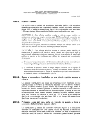 CODIGO NACIONAL DE ELECTRICIDAD SUMINISTRO 
PARTE 2 REGLAS DE SEGURIDAD PARA LA INSTALACIÓN Y MANTENIMIENTO DE LINEAS AÉREAS DE 
SUMINISTRO ELÉCTRICO Y COMUNICACIONES 
183 de 312 
239.G.1. Guardas - General 
Los conductores o cables de suministro verticales fijados a la estructura 
deberán ser protegidos con una tubería metálica pesada o cubierta adecuada 
desde 1,00 m sobre el accesorio de fijación de comunicación más alto hasta 
1,80 m por debajo del accesorio de fijación de comunicación más bajo. 
EXCEPCIÓN 1: Esta tubería metálica pesada o cubierta puede omitirse en 
conductores neutros que cumplen con la regla 230.E.1, cables de suministro que 
cumplen con la regla 230.C.1, y los cables de suministro de conductor múltiple con 
cubierta común hasta 750 V, cuando dichos conductores o cable no se encuentren en 
el espacio de escalamiento. 
A efectos de esta excepción, un cable de conductor múltiple con cubierta común es un 
cable con una cubierta que encierra el montaje completo del cable. 
EXCEPCIÓN 2: Esta tubería metálica pesada o cubierta puede omitirse en 
conductores de suministro de puesta a tierra cuando no exista ningún trole o 
accesorios de señales de tránsito no puestos a tierra o los artefactos de alumbrado 
público no puestos a tierra ubicados por debajo del accesorio de comunicación 
siempre que: 
a) El conductor de puesta a tierra esté directamente (metálicamente) conectado a un 
conductor que forma parte de un sistema de puesta a tierra efectiva, y 
b) El conductor de puesta a tierra no tenga ninguna conexión con el equipo de 
suministro entre el electrodo de puesta a tierra y el conductor puesto a tierra de 
manera efectiva a menos que el equipo de suministro tenga conexiones adicionales 
al conductor puesto a tierra de manera efectiva. 
239.G.2. Cables y conductores instalados en una tubería metálica pesada o 
cubierta 
Los cables y conductores de todas las tensiones pueden instalarse en una 
tubería pesada no metálica o cubierta no metálica o en una tubería metálica 
pesada o cubierta metálica puesta a tierra de acuerdo con la regla 239.A.1. 
Donde una tubería metálica pesada o cubierta metálica no está enlazada 
equipotencialmente a instalaciones de comunicaciones puestas a tierra en 
dicha estructura, dicha tubería metálica pesada o cubierta metálica deberá 
tener una cubierta no metálica, a partir de 1,00 m sobre el accesorio de 
fijación de comunicación más alto hasta 1,80 m por debajo del accesorio de 
fijación de comunicación más bajo. 
239.G.3. Protección cerca del trole, señal de tránsito no puesta a tierra o 
accesorios de luminaria no puestos a tierra 
Los conductores y cables de suministro verticales fijados a la estructura, 
deberán ser protegidos con una tubería pesada no metálica o cubierta no 
metálica adecuada en las estructuras que soporten un trole o accesorio de 
señal de tránsito no puesto a tierra o una luminaria no puesta a tierra que esté 
 