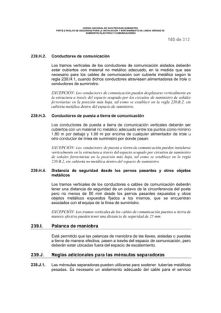 CODIGO NACIONAL DE ELECTRICIDAD SUMINISTRO 
PARTE 2 REGLAS DE SEGURIDAD PARA LA INSTALACIÓN Y MANTENIMIENTO DE LINEAS AÉREAS DE 
SUMINISTRO ELÉCTRICO Y COMUNICACIONES 
185 de 312 
239.H.2. Conductores de comunicación 
Los tramos verticales de los conductores de comunicación aislados deberán 
estar cubiertos con material no metálico adecuado, en la medida que sea 
necesario para los cables de comunicación con cubierta metálica según la 
regla 239.H.1, cuando dichos conductores atraviesen alimentadores de trole o 
conductores de suministro. 
EXCEPCIÓN: Los conductores de comunicación pueden desplazarse verticalmente en 
la estructura a través del espacio ocupado por los circuitos de suministro de señales 
ferroviarias en la posición más baja, tal como se establece en la regla 220.B.2, sin 
cubierta metálica dentro del espacio de suministro. 
239.H.3. Conductores de puesta a tierra de comunicación 
Los conductores de puesta a tierra de comunicación verticales deberán ser 
cubiertos con un material no metálico adecuado entre los puntos como mínimo 
1,80 m por debajo y 1,00 m por encima de cualquier alimentador de trole u 
otro conductor de línea de suministro por donde pasan. 
EXCEPCIÓN: Los conductores de puesta a tierra de comunicación pueden instalarse 
verticalmente en la estructura a través del espacio ocupado por circuitos de suministro 
de señales ferroviarias en la posición más baja, tal como se establece en la regla 
220.B.2, sin cubierta no metálica dentro del espacio de suministro. 
239.H.4. Distancia de seguridad desde los pernos pasantes y otros objetos 
metálicos 
Los tramos verticales de los conductores o cables de comunicación deberán 
tener una distancia de seguridad de un octavo de la circunferencia del poste 
pero no menos de 50 mm desde los pernos pasantes expuestos y otros 
objetos metálicos expuestos fijados a los mismos, que se encuentran 
asociados con el equipo de la línea de suministro. 
EXCEPCIÓN: Los tramos verticales de los cables de comunicación puestos a tierra de 
manera efectiva pueden tener una distancia de seguridad de 25 mm. 
239.I. Palanca de maniobra 
Está permitido que las palancas de maniobra de las llaves, aisladas o puestas 
a tierra de manera efectiva, pasen a través del espacio de comunicación, pero 
deberán estar ubicadas fuera del espacio de escalamiento. 
239.J. Reglas adicionales para las ménsulas separadoras 
239.J.1. Las ménsulas separadoras pueden utilizarse para sostener tuberías metálicas 
pesadas. Es necesario un aislamiento adecuado del cable para el servicio 
 