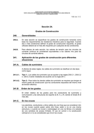 CODIGO NACIONAL DE ELECTRICIDAD SUMINISTRO 
PARTE 2 REGLAS DE SEGURIDAD PARA LA INSTALACIÓN Y MANTENIMIENTO DE LINEAS AÉREAS DE 
SUMINISTRO ELÉCTRICO Y COMUNICACIONES 
188 de 312 
Sección 24. 
Grados de Construcción 
240. Generalidades 
240.A. En esta sección se especifican los grados de construcción tomando como 
base los requerimientos de resistencia mecánica para la seguridad. Cuando 
dos o más condiciones definen el grado de construcción requerido, el grado 
utilizado deberá ser el más alto requerido por cualquiera de las condiciones. 
240.B. Para efectos de esta sección, los valores de tensión para los circuitos de 
corriente continua se considerará equivalentes a los valores rms para los 
circuitos de corriente alterna. 
241. Aplicación de los grados de construcción para diferentes 
situaciones 
241.A. Cables de suministro 
A efectos de estas reglas, los cables de suministro se clasifican en dos tipos 
como sigue: 
241.A.1. Tipo 1.- Los cables de suministro que se ajustan a las reglas 230.C.1, 230.C.2 
o 230.C.3 serán instalados de acuerdo con la regla 261.I. 
241.A.2. Tipo 2.- Para todos los demás cables de suministro se requiere que tengan el 
mismo grado de construcción que los conductores expuestos del mismo nivel 
de tensión eléctrica. 
241.B Orden de los grados 
El orden relativo de los grados para los conductores de suministro y 
comunicación y las estructuras de soporte es B, C, y N, siendo el Grado B el 
más alto. 
241.C. En los cruces 
Los alambres, conductores u otros cables de una línea que se consideran irán 
en los cruces cuando pasen sobre otra línea, estén o no en una misma 
estructura, o cuando se crucen o sobresalgan en una vía férrea o la calzada 
de una carretera de acceso limitado. El uso en común o la construcción 
colineal en sí no es considerado que irá en los cruces. 
 