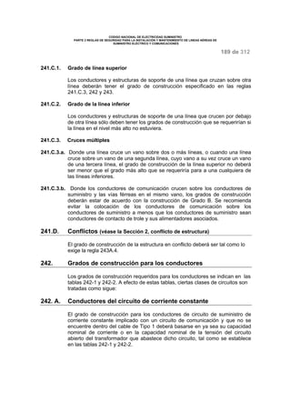 CODIGO NACIONAL DE ELECTRICIDAD SUMINISTRO 
PARTE 2 REGLAS DE SEGURIDAD PARA LA INSTALACIÓN Y MANTENIMIENTO DE LINEAS AÉREAS DE 
SUMINISTRO ELÉCTRICO Y COMUNICACIONES 
189 de 312 
241.C.1. Grado de línea superior 
Los conductores y estructuras de soporte de una línea que cruzan sobre otra 
línea deberán tener el grado de construcción especificado en las reglas 
241.C.3, 242 y 243. 
241.C.2. Grado de la línea inferior 
Los conductores y estructuras de soporte de una línea que crucen por debajo 
de otra línea sólo deben tener los grados de construcción que se requerirían si 
la línea en el nivel más alto no estuviera. 
241.C.3. Cruces múltiples 
241.C.3.a. Donde una línea cruce un vano sobre dos o más líneas, o cuando una línea 
cruce sobre un vano de una segunda línea, cuyo vano a su vez cruce un vano 
de una tercera línea, el grado de construcción de la línea superior no deberá 
ser menor que el grado más alto que se requeriría para a una cualquiera de 
las líneas inferiores. 
241.C.3.b. Donde los conductores de comunicación crucen sobre los conductores de 
suministro y las vías férreas en el mismo vano, los grados de construcción 
deberán estar de acuerdo con la construcción de Grado B. Se recomienda 
evitar la colocación de los conductores de comunicación sobre los 
conductores de suministro a menos que los conductores de suministro sean 
conductores de contacto de trole y sus alimentadores asociados. 
241.D. Conflictos (véase la Sección 2, conflicto de estructura) 
El grado de construcción de la estructura en conflicto deberá ser tal como lo 
exige la regla 243A.4. 
242. Grados de construcción para los conductores 
Los grados de construcción requeridos para los conductores se indican en las 
tablas 242-1 y 242-2. A efecto de estas tablas, ciertas clases de circuitos son 
tratadas como sigue: 
242. A. Conductores del circuito de corriente constante 
El grado de construcción para los conductores de circuito de suministro de 
corriente constante implicado con un circuito de comunicación y que no se 
encuentre dentro del cable de Tipo 1 deberá basarse en ya sea su capacidad 
nominal de corriente o en la capacidad nominal de la tensión del circuito 
abierto del transformador que abastece dicho circuito, tal como se establece 
en las tablas 242-1 y 242-2. 
 