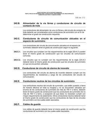 CODIGO NACIONAL DE ELECTRICIDAD SUMINISTRO 
PARTE 2 REGLAS DE SEGURIDAD PARA LA INSTALACIÓN Y MANTENIMIENTO DE LINEAS AÉREAS DE 
SUMINISTRO ELÉCTRICO Y COMUNICACIONES 
190 de 312 
242.B. Alimentador de la vía férrea y conductores de circuito de 
contacto de trole 
Los conductores del alimentador de una vía férrea y del circuito de contacto de 
trole deberán ser considerados como conductores de suministro con el fin de 
determinar el grado de construcción requerido. 
242.C. Conductores de circuito de comunicación ubicados en el 
espacio de suministro 
Los conductores del circuito de comunicación ubicados en el espacio de 
suministro deberán tener el grado de construcción según lo siguiente: 
242.C.1. Los circuitos que cumplan con los requerimientos de la regla 224.A.3 pueden 
tener el mismo grado de construcción que los circuitos de comunicación 
comunes. 
242.C.2. Los circuitos que no cumplan con los requerimientos de la regla 224.A.3 
deberán tener el mismo grado de construcción que los circuitos de suministro 
en que se encuentren ubicados. 
242.D. Conductores de circuito de alarma de incendio 
Los conductores del circuito de alarma de incendio deberán cumplir con los 
requerimientos de resistencia y carga de los conductores del circuito de 
comunicación. 
242.E. Conductores neutros de los circuitos de suministro 
Los conductores neutros del circuito de suministro, que estén puestos a tierra 
de manera efectiva en toda su longitud y no se encuentren ubicados por 
encima de los conductores de suministro de más de 750 V a tierra, deberán 
tener el mismo grado de construcción que los conductores de suministro de no 
más de 750 V a tierra, a excepción de que éstos no necesitan cumplir con 
ningún requerimiento de aislamiento. Otros conductores neutros deberán tener 
el mismo grado de construcción que los conductores de fase de los circuitos 
de suministro con los cuales están asociados. 
242.F. Cables de guarda 
Los cables de guarda deberán tener el mismo grado de construcción que los 
conductores de suministro con los cuales están asociados. 
 
