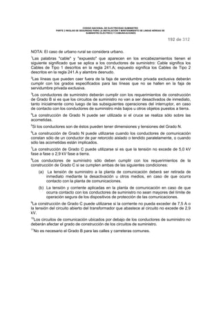 CODIGO NACIONAL DE ELECTRICIDAD SUMINISTRO 
PARTE 2 REGLAS DE SEGURIDAD PARA LA INSTALACIÓN Y MANTENIMIENTO DE LINEAS AÉREAS DE 
SUMINISTRO ELÉCTRICO Y COMUNICACIONES 
192 de 312 
NOTA: El caso de urbano rural se considera urbano. 
1Las palabras "cable" y "expuesto" que aparecen en los encabezamientos tienen el 
siguiente significado que se aplica a los conductores de suministro: Cable significa los 
Cables de Tipo 1 descritos en la regla 241.A; expuesto significa los Cables de Tipo 2 
descritos en la regla 241.A y alambre desnudo. 
2Las líneas que pueden caer fuera de la faja de servidumbre privada exclusiva deberán 
cumplir con los grados especificados para las líneas que no se hallen en la faja de 
servidumbre privada exclusiva. 
3Los conductores de suministro deberán cumplir con los requerimientos de construcción 
de Grado B si es que los circuitos de suministro no van a ser desactivados de inmediato, 
tanto inicialmente como luego de las subsiguientes operaciones del interruptor, en caso 
de contacto con los conductores de suministro más bajos u otros objetos puestos a tierra. 
4La construcción de Grado N puede ser utilizada si el cruce se realiza sólo sobre las 
acometidas. 
5Si los conductores son de éstos pueden tener dimensiones y tensiones del Grado N. 
6La construcción de Grado N puede utilizarse cuando los conductores de comunicación 
constan sólo de un conductor de par retorcido aislado o tendido paralelamente, o cuando 
sólo las acometidas están implicados. 
7La construcción de Grado C puede utilizarse si es que la tensión no excede de 5,0 kV 
fase a fase o 2,9 kV fase a tierra. 
8Los conductores de suministro sólo deben cumplir con los requerimientos de la 
construcción de Grado C si se cumplen ambas de las siguientes condiciones: 
(a) La tensión de suministro a la planta de comunicación deberá ser retirada de 
inmediato mediante la desactivación u otros medios, en caso de que ocurra 
contacto con la planta de comunicaciones. 
(b) La tensión y corriente aplicadas en la planta de comunicación en caso de que 
ocurra contacto con los conductores de suministro no sean mayores del límite de 
operación segura de los dispositivos de protección de las comunicaciones. 
9La construcción de Grado C puede utilizarse si la corriente no pueda exceder de 7,5 A o 
la tensión del circuito abierto del transformador que abastece al circuito no excede de 2,9 
kV. 
10Los circuitos de comunicación ubicados por debajo de los conductores de suministro no 
deberán afectar el grado de construcción de los circuitos de suministro. 
11No es necesario el Grado B para las calles y carreteras comunes. 
 