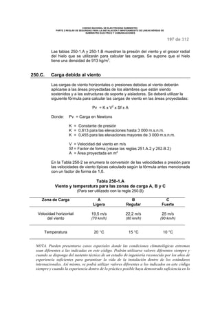 CODIGO NACIONAL DE ELECTRICIDAD SUMINISTRO 
PARTE 2 REGLAS DE SEGURIDAD PARA LA INSTALACIÓN Y MANTENIMIENTO DE LINEAS AÉREAS DE 
SUMINISTRO ELÉCTRICO Y COMUNICACIONES 
197 de 312 
Las tablas 250-1.A y 250-1.B muestran la presión del viento y el grosor radial 
del hielo que se utilizarán para calcular las cargas. Se supone que el hielo 
tiene una densidad de 913 kg/m3. 
250.C. Carga debida al viento 
Las cargas de viento horizontales o presiones debidas al viento deberán 
aplicarse a las áreas proyectadas de los alambres que están siendo 
sostenidos y a las estructuras de soporte y aisladores. Se deberá utilizar la 
siguiente fórmula para calcular las cargas de viento en las áreas proyectadas: 
Pv = K x V2 x Sf x A 
Donde: Pv = Carga en Newtons 
K = Constante de presión 
K = 0,613 para las elevaciones hasta 3 000 m.s.n.m. 
K = 0,455 para las elevaciones mayores de 3 000 m.s.n.m. 
V = Velocidad del viento en m/s 
Sf = Factor de forma (véase las reglas 251.A.2 y 252.B.2) 
A = Área proyectada en m2 
En la Tabla 250-2 se enumera la conversión de las velocidades a presión para 
las velocidades de viento típicas calculado según la fórmula antes mencionada 
con un factor de forma de 1,0. 
Tabla 250-1.A 
Viento y temperatura para las zonas de carga A, B y C 
(Para ser utilizado con la regla 250.B) 
Zona de Carga A 
Ligera 
B 
Regular 
C 
Fuerte 
Velocidad horizontal 
del viento 
19,5 m/s 
(70 km/h) 
22,2 m/s 
(80 km/h) 
25 m/s 
(90 km/h) 
Temperatura 20 °C 15 °C 10 °C 
NOTA. Pueden presentarse casos especiales donde las condiciones climatológicas extremas 
sean diferentes a las indicadas en este código. Podrán utilizarse valores diferentes siempre y 
cuando se disponga del sustento técnico de un estudio de ingeniería reconocido por los años de 
experiencia suficientes para garantizar la vida de la instalación dentro de los estándares 
internacionales. Así mismo, se podrá utilizar valores diferentes a los indicados en este código 
siempre y cuando la experiencia dentro de lo práctico posible haya demostrado suficiencia en lo 
 