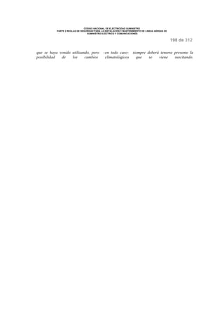 CODIGO NACIONAL DE ELECTRICIDAD SUMINISTRO 
PARTE 2 REGLAS DE SEGURIDAD PARA LA INSTALACIÓN Y MANTENIMIENTO DE LINEAS AÉREAS DE 
SUMINISTRO ELÉCTRICO Y COMUNICACIONES 
198 de 312 
que se haya venido utilizando, pero –en todo caso- siempre deberá tenerse presente la 
posibilidad de los cambios climatológicos que se viene suscitando. 
 