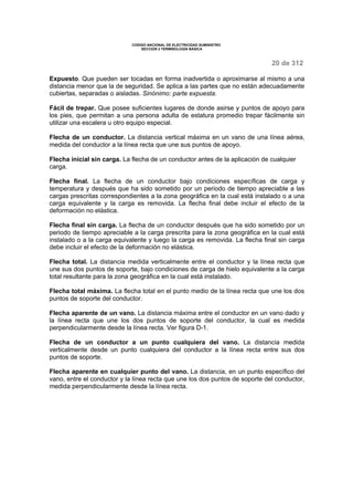 CODIGO NACIONAL DE ELECTRICIDAD SUMINISTRO 
SECCION 2 TERMINOLOGÍA BÁSICA 
20 de 312 
Expuesto. Que pueden ser tocadas en forma inadvertida o aproximarse al mismo a una 
distancia menor que la de seguridad. Se aplica a las partes que no están adecuadamente 
cubiertas, separadas o aisladas. Sinónimo: parte expuesta. 
Fácil de trepar. Que posee suficientes lugares de donde asirse y puntos de apoyo para 
los pies, que permitan a una persona adulta de estatura promedio trepar fácilmente sin 
utilizar una escalera u otro equipo especial. 
Flecha de un conductor. La distancia vertical máxima en un vano de una línea aérea, 
medida del conductor a la línea recta que une sus puntos de apoyo. 
Flecha inicial sin carga. La flecha de un conductor antes de la aplicación de cualquier 
carga. 
Flecha final. La flecha de un conductor bajo condiciones específicas de carga y 
temperatura y después que ha sido sometido por un periodo de tiempo apreciable a las 
cargas prescritas correspondientes a la zona geográfica en la cual está instalado o a una 
carga equivalente y la carga es removida. La flecha final debe incluir el efecto de la 
deformación no elástica. 
Flecha final sin carga. La flecha de un conductor después que ha sido sometido por un 
periodo de tiempo apreciable a la carga prescrita para la zona geográfica en la cual está 
instalado o a la carga equivalente y luego la carga es removida. La flecha final sin carga 
debe incluir el efecto de la deformación no elástica. 
Flecha total. La distancia medida verticalmente entre el conductor y la línea recta que 
une sus dos puntos de soporte, bajo condiciones de carga de hielo equivalente a la carga 
total resultante para la zona geográfica en la cual está instalado. 
Flecha total máxima. La flecha total en el punto medio de la línea recta que une los dos 
puntos de soporte del conductor. 
Flecha aparente de un vano. La distancia máxima entre el conductor en un vano dado y 
la línea recta que une los dos puntos de soporte del conductor, la cual es medida 
perpendicularmente desde la línea recta. Ver figura D-1. 
Flecha de un conductor a un punto cualquiera del vano. La distancia medida 
verticalmente desde un punto cualquiera del conductor a la línea recta entre sus dos 
puntos de soporte. 
Flecha aparente en cualquier punto del vano. La distancia, en un punto específico del 
vano, entre el conductor y la línea recta que une los dos puntos de soporte del conductor, 
medida perpendicularmente desde la línea recta. 
 