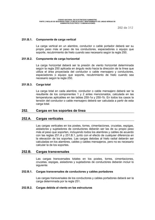 CODIGO NACIONAL DE ELECTRICIDAD SUMINISTRO 
PARTE 2 REGLAS DE SEGURIDAD PARA LA INSTALACIÓN Y MANTENIMIENTO DE LINEAS AÉREAS DE 
SUMINISTRO ELÉCTRICO Y COMUNICACIONES 
202 de 312 
251.B.1. Componente de carga vertical 
La carga vertical en un alambre, conductor o cable portador deberá ser su 
propio peso más el peso de los conductores, espaciadores o equipo que 
soporte, recubrimiento de hielo cuando sea necesario según la regla 250. 
251.B.2. Componente de carga horizontal 
La carga horizontal deberá ser la presión de viento horizontal determinada 
según la regla 250 aplicada en ángulo recto hacia la dirección de la línea que 
utiliza el área proyectada del conductor o cable mensajero y conductores, 
espaciadores o equipo que soporte, recubrimiento de hielo cuando sea 
necesario según la regla 250. 
251.B.3. Carga total 
La carga total en cada alambre, conductor o cable mensajero deberá ser la 
resultante de los componentes 1 y 2 antes mencionados, calculada en las 
temperaturas aplicables en las tablas 250-1a y 250-1b. En todos los casos la 
tensión del conductor o cable mensajero deberá ser calculada a partir de esta 
carga total. 
252. Cargas en los soportes de línea 
252.A. Cargas verticales 
Las cargas verticales en los postes, torres, cimentaciones, crucetas, espigas, 
aisladores y sujetadores de conductores deberán ser las de su propio peso 
más el peso que soporten, incluyendo todos los alambres y cables de acuerdo 
con las reglas 251.A y 251.B.1, junto con el efecto de cualquier diferencia en 
la elevación de los soportes. Las cargas debidas al hielo radial deberán ser 
calculadas en los alambres, cables y cables mensajeros, pero no es necesario 
calcular la de los soportes. 
252.B. Cargas transversales 
Las cargas transversales totales en los postes, torres, cimentaciones, 
crucetas, espigas, aisladores y sujetadores de conductores deberán incluir lo 
siguiente: 
252.B.1. Cargas transversales de conductores y cables portadores 
Las cargas transversales de los conductores y cables portadores deberá ser la 
carga determinada por la regla 251. 
252.B.2. Cargas debida al viento en las estructuras 
 