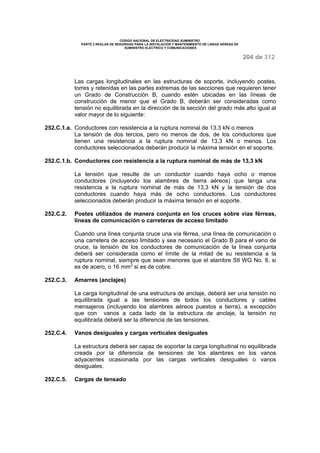 CODIGO NACIONAL DE ELECTRICIDAD SUMINISTRO 
PARTE 2 REGLAS DE SEGURIDAD PARA LA INSTALACIÓN Y MANTENIMIENTO DE LINEAS AÉREAS DE 
SUMINISTRO ELÉCTRICO Y COMUNICACIONES 
204 de 312 
Las cargas longitudinales en las estructuras de soporte, incluyendo postes, 
torres y retenidas en las partes extremas de las secciones que requieren tener 
un Grado de Construcción B, cuando estén ubicadas en las líneas de 
construcción de menor que el Grado B, deberán ser consideradas como 
tensión no equilibrada en la dirección de la sección del grado más alto igual al 
valor mayor de lo siguiente: 
252.C.1.a. Conductores con resistencia a la ruptura nominal de 13,3 kN o menos 
La tensión de dos tercios, pero no menos de dos, de los conductores que 
tienen una resistencia a la ruptura nominal de 13,3 kN o menos. Los 
conductores seleccionados deberán producir la máxima tensión en el soporte. 
252.C.1.b. Conductores con resistencia a la ruptura nominal de más de 13,3 kN 
La tensión que resulte de un conductor cuando haya ocho o menos 
conductores (incluyendo los alambres de tierra aéreos) que tenga una 
resistencia a la ruptura nominal de más de 13,3 kN y la tensión de dos 
conductores cuando haya más de ocho conductores. Los conductores 
seleccionados deberán producir la máxima tensión en el soporte. 
252.C.2. Postes utilizados de manera conjunta en los cruces sobre vías férreas, 
líneas de comunicación o carreteras de acceso limitado 
Cuando una línea conjunta cruce una vía férrea, una línea de comunicación o 
una carretera de acceso limitado y sea necesario el Grado B para el vano de 
cruce, la tensión de los conductores de comunicación de la línea conjunta 
deberá ser considerada como el límite de la mitad de su resistencia a la 
ruptura nominal, siempre que sean menores que el alambre Stl WG No. 8, si 
es de acero, o 16 mm2 si es de cobre. 
252.C.3. Amarres (anclajes) 
La carga longitudinal de una estructura de anclaje, deberá ser una tensión no 
equilibrada igual a las tensiones de todos los conductores y cables 
mensajeros (incluyendo los alambres aéreos puestos a tierra), a excepción 
que con vanos a cada lado de la estructura de anclaje, la tensión no 
equilibrada deberá ser la diferencia de las tensiones. 
252.C.4. Vanos desiguales y cargas verticales desiguales 
La estructura deberá ser capaz de soportar la carga longitudinal no equilibrada 
creada por la diferencia de tensiones de los alambres en los vanos 
adyacentes ocasionada por las cargas verticales desiguales o vanos 
desiguales. 
252.C.5. Cargas de tensado 
 