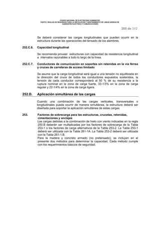 CODIGO NACIONAL DE ELECTRICIDAD SUMINISTRO 
PARTE 2 REGLAS DE SEGURIDAD PARA LA INSTALACIÓN Y MANTENIMIENTO DE LINEAS AÉREAS DE 
SUMINISTRO ELÉCTRICO Y COMUNICACIONES 
205 de 312 
Se deberá considerar las cargas longitudinales que pueden ocurrir en la 
estructura durante las operaciones del tensado de los alambres. 
252.C.6. Capacidad longitudinal 
Se recomienda proveer estructuras con capacidad de resistencia longitudinal 
a intervalos razonables a todo lo largo de la línea. 
252.C.7. Conductores de comunicación en soportes sin retenidas en la vía férrea 
y cruces de carreteras de acceso limitado 
Se asume que la carga longitudinal será igual a una tensión no equilibrada en 
la dirección del cruce de todos los conductores expuestos sostenidos, la 
tensión de cada conductor corresponderá al 50 % de su resistencia a la 
ruptura nominal en la zona de carga fuerte, 33-1/3% en la zona de carga 
regular y 22-1/4% en la zona de carga ligera. 
252.D. Aplicación simultánea de las cargas 
Cuando una combinación de las cargas verticales, transversales o 
longitudinales pueda ocurrir de manera simultánea, la estructura deberá ser 
diseñada para soportar la aplicación simultánea de estas cargas. 
253. Factores de sobrecarga para las estructuras, crucetas, retenidas, 
cimentaciones y anclajes 
Las cargas debidas a la combinación de hielo con viento indicadas en la regla 
250.B deberán ser multiplicadas por los factores de sobrecarga de la Tabla 
253-1 o los factores de carga alternativos de la Tabla 253-2. La Tabla 253-1 
deberá ser utilizada con la Tabla 261-1A. La Tabla 253-2 deberá ser utilizada 
con la Tabla 261-1.B. 
Para la madera y concreto armado (no pretensado), se incluyen en el 
presente dos métodos para determinar la capacidad. Cada método cumple 
con los requerimientos básicos de seguridad. 
 