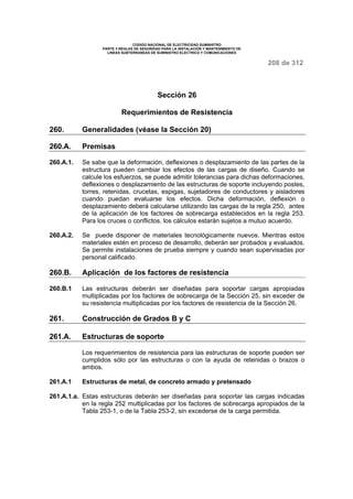 CODIGO NACIONAL DE ELECTRICIDAD SUMINISTRO 
PARTE 3 REGLAS DE SEGURIDAD PARA LA INSTALACION Y MANTENIMIENTO DE 
LINEAS SUBTERRANEAS DE SUMINISTRO ELECTRICO Y COMUNICACIONES 
208 de 312 
Sección 26 
Requerimientos de Resistencia 
260. Generalidades (véase la Sección 20) 
260.A. Premisas 
260.A.1. Se sabe que la deformación, deflexiones o desplazamiento de las partes de la 
estructura pueden cambiar los efectos de las cargas de diseño. Cuando se 
calcule los esfuerzos, se puede admitir tolerancias para dichas deformaciones, 
deflexiones o desplazamiento de las estructuras de soporte incluyendo postes, 
torres, retenidas, crucetas, espigas, sujetadores de conductores y aisladores 
cuando puedan evaluarse los efectos. Dicha deformación, deflexión o 
desplazamiento deberá calcularse utilizando las cargas de la regla 250, antes 
de la aplicación de los factores de sobrecarga establecidos en la regla 253. 
Para los cruces o conflictos, los cálculos estarán sujetos a mutuo acuerdo. 
260.A.2. Se puede disponer de materiales tecnológicamente nuevos. Mientras estos 
materiales estén en proceso de desarrollo, deberán ser probados y evaluados. 
Se permite instalaciones de prueba siempre y cuando sean supervisadas por 
personal calificado. 
260.B. Aplicación de los factores de resistencia 
260.B.1 Las estructuras deberán ser diseñadas para soportar cargas apropiadas 
multiplicadas por los factores de sobrecarga de la Sección 25, sin exceder de 
su resistencia multiplicadas por los factores de resistencia de la Sección 26. 
261. Construcción de Grados B y C 
261.A. Estructuras de soporte 
Los requerimientos de resistencia para las estructuras de soporte pueden ser 
cumplidos sólo por las estructuras o con la ayuda de retenidas o brazos o 
ambos. 
261.A.1 Estructuras de metal, de concreto armado y pretensado 
261.A.1.a. Estas estructuras deberán ser diseñadas para soportar las cargas indicadas 
en la regla 252 multiplicadas por los factores de sobrecarga apropiados de la 
Tabla 253-1, o de la Tabla 253-2, sin excederse de la carga permitida. 
 