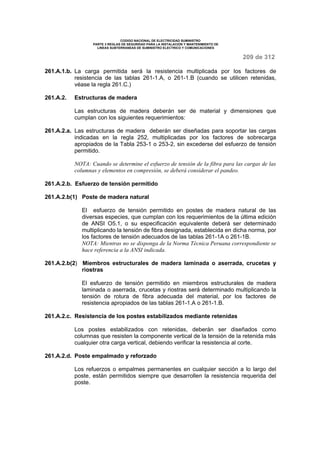 CODIGO NACIONAL DE ELECTRICIDAD SUMINISTRO 
PARTE 3 REGLAS DE SEGURIDAD PARA LA INSTALACION Y MANTENIMIENTO DE 
LINEAS SUBTERRANEAS DE SUMINISTRO ELECTRICO Y COMUNICACIONES 
209 de 312 
261.A.1.b. La carga permitida será la resistencia multiplicada por los factores de 
resistencia de las tablas 261-1.A, o 261-1.B (cuando se utilicen retenidas, 
véase la regla 261.C.) 
261.A.2. Estructuras de madera 
Las estructuras de madera deberán ser de material y dimensiones que 
cumplan con los siguientes requerimientos: 
261.A.2.a. Las estructuras de madera deberán ser diseñadas para soportar las cargas 
indicadas en la regla 252, multiplicadas por los factores de sobrecarga 
apropiados de la Tabla 253-1 o 253-2, sin excederse del esfuerzo de tensión 
permitido. 
NOTA: Cuando se determine el esfuerzo de tensión de la fibra para las cargas de las 
columnas y elementos en compresión, se deberá considerar el pandeo. 
261.A.2.b. Esfuerzo de tensión permitido 
261.A.2.b(1) Poste de madera natural 
El esfuerzo de tensión permitido en postes de madera natural de las 
diversas especies, que cumplan con los requerimientos de la última edición 
de ANSI O5.1, o su especificación equivalente deberá ser determinado 
multiplicando la tensión de fibra designada, establecida en dicha norma, por 
los factores de tensión adecuados de las tablas 261-1A o 261-1B. 
NOTA: Mientras no se disponga de la Norma Técnica Peruana correspondiente se 
hace referencia a la ANSI indicada. 
261.A.2.b(2) Miembros estructurales de madera laminada o aserrada, crucetas y 
riostras 
El esfuerzo de tensión permitido en miembros estructurales de madera 
laminada o aserrada, crucetas y riostras será determinado multiplicando la 
tensión de rotura de fibra adecuada del material, por los factores de 
resistencia apropiados de las tablas 261-1.A o 261-1.B. 
261.A.2.c. Resistencia de los postes estabilizados mediante retenidas 
Los postes estabilizados con retenidas, deberán ser diseñados como 
columnas que resisten la componente vertical de la tensión de la retenida más 
cualquier otra carga vertical, debiendo verificar la resistencia al corte. 
261.A.2.d. Poste empalmado y reforzado 
Los refuerzos o empalmes permanentes en cualquier sección a lo largo del 
poste, están permitidos siempre que desarrollen la resistencia requerida del 
poste. 
 