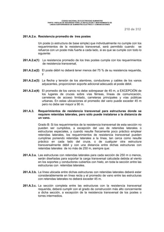 CODIGO NACIONAL DE ELECTRICIDAD SUMINISTRO 
PARTE 3 REGLAS DE SEGURIDAD PARA LA INSTALACION Y MANTENIMIENTO DE 
LINEAS SUBTERRANEAS DE SUMINISTRO ELECTRICO Y COMUNICACIONES 
210 de 312 
261.A.2.e. Resistencia promedio de tres postes 
Un poste (o estructura de base simple) que individualmente no cumple con los 
requerimientos de la resistencia transversal, será permitido cuando se 
refuerce con un poste más fuerte a cada lado, si es que se cumple con todo lo 
siguiente: 
261.A.2.e(1) La resistencia promedio de los tres postes cumpla con los requerimientos 
de resistencia transversal, 
261.A.2.e(2) El poste débil no deberá tener menos del 75 % de su resistencia requerida, 
y 
261.A.2.e(3) La flecha y tensión de los alambres, conductores y cables de los vanos 
adyacentes, proporcionen soporte adicional adecuado al poste débil. 
261.A.2.e(4) El promedio de los vanos no debe sobrepasar de 45 m, a EXCEPCIÓN de 
los lugares de cruces sobre vías férreas, líneas de comunicación, 
carreteras de acceso limitado, carreteras principales y vías públicas 
urbanas. En estas ubicaciones el promedio del vano puede exceder 45 m 
pero no debe ser mayor a 90 m. 
261.A.3. Requerimientos de resistencia transversal para estructuras donde se 
requiere retenidas laterales, pero sólo puede instalarse a la distancia de 
un vano. 
Grado B: Si los requerimientos de la resistencia transversal de esta sección no 
pueden ser cumplidos, a excepción del uso de retenidas laterales o 
estructuras especiales, y cuando resulte físicamente poco práctico emplear 
retenidas laterales, los requerimientos de resistencia transversal pueden 
cumplirse poniendo retenidas laterales a la línea, tan cerca como resulte 
práctico en cada lado del cruce, o de cualquier otra estructura 
transversalmente débil y con una distancia entre dichas estructuras con 
retenidas laterales de no más de 250 m, siempre que: 
261.A.3.a. Las estructuras con retenidas laterales para cada sección de 250 m o menos, 
serán diseñadas para soportar la carga transversal calculada debida al viento 
en los soportes y conductores cubiertos con hielo, en toda la sección entre las 
estructuras con retenidas laterales. 
261.A.3.b. La línea ubicada entre dichas estructuras con retenidas laterales deberá estar 
considerablemente en línea recta y el promedio de vano entre las estructuras 
con retenidas laterales no deberá exceder 45 m. 
261.A.3.c. La sección completa entre las estructuras con la resistencia transversal 
requerida, deberá cumplir con el grado de construcción más alto concerniente 
a dicha sección, a excepción de la resistencia transversal de los postes o 
torres intermedios. 
 