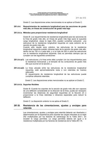 CODIGO NACIONAL DE ELECTRICIDAD SUMINISTRO 
PARTE 3 REGLAS DE SEGURIDAD PARA LA INSTALACION Y MANTENIMIENTO DE 
LINEAS SUBTERRANEAS DE SUMINISTRO ELECTRICO Y COMUNICACIONES 
211 de 312 
Grado C: Las disposiciones antes mencionadas no se aplican al Grado C. 
261.A.4. Requerimientos de resistencia longitudinal para las secciones de grado 
más alto, en líneas de construcción de grado más bajo 
261.A.4.a. Métodos para proporcionar resistencia longitudinal 
Grado B: Los requerimientos de resistencia longitudinal para las secciones de 
la línea de grado más alto, en líneas de grado más bajo (para la supuesta 
carga longitudinal, véase la regla 252), pueden cumplirse colocando una 
estructura de la resistencia longitudinal requerida en cada extremo de la 
sección de grado más alto. 
Cuando esto resulte poco práctico, las estructuras de la resistencia 
longitudinal requerida pueden ubicarse lejos de la sección de grado más alto, 
dentro de los 150 m a cada lado, y a no más de 250 m entre las estructuras 
con la resistencia longitudinal requerida. Esto es permitido siempre que se 
cumplan con las siguientes condiciones: 
261.A.4.a(1) Las estructuras y la línea entre ellas cumplan con los requerimientos para 
la resistencia transversal, y el tensado de los conductores de grado más 
alto que ocurran en la sección, y 
261.A.4.a(2) La línea ubicada entre las estructuras de la resistencia longitudinal 
requerida, esté aproximadamente recta o con retenidas de manera 
adecuada. 
El requerimiento de resistencia longitudinal de las estructuras puede 
cumplirse utilizando retenidas. 
Grado C: Las disposiciones antes mencionadas no se aplican al Grado C. 
261.A.4.b. Soportes flexibles 
Grado B: Cuando los soportes de la sección de grado más alto son capaces 
de una deflexión considerable en la dirección de la línea, puede ser necesario 
incrementar las distancias de seguridad requeridas en la Sección 23 o 
proporcionar a la línea retenidas o refuerzos especiales para reducir la 
deflexión. 
Grado C: La disposición anterior no se aplica al Grado C. 
261.B. Resistencia de las cimentaciones, ajustes y anclajes para 
retenida 
Las cimentaciones, ajustes y anclajes para retenida deberán ser diseñados o 
determinados por la experiencia para soportar las cargas indicadas en la regla 
252 multiplicadas por los factores de sobrecarga de la Tabla 253-1, sin 
exceder la carga permitida. La carga permitida deberá ser igual a la 
resistencia multiplicada por los factores de resistencia de la Tabla 261-1A. 
 