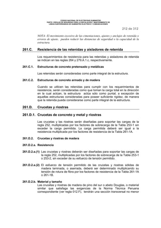 CODIGO NACIONAL DE ELECTRICIDAD SUMINISTRO 
PARTE 3 REGLAS DE SEGURIDAD PARA LA INSTALACION Y MANTENIMIENTO DE 
LINEAS SUBTERRANEAS DE SUMINISTRO ELECTRICO Y COMUNICACIONES 
212 de 312 
NOTA: El movimiento excesivo de las cimentaciones, ajustes y anclajes de retenida o 
errores de ajuste, pueden reducir las distancias de seguridad o la capacidad de la 
estructura. 
261.C. Resistencia de las retenidas y aisladores de retenida 
Los requerimientos de resistencia para las retenidas y aisladores de retenida 
se indican en las reglas 264 y 279.A.1.c, respectivamente. 
261.C.1. Estructuras de concreto pretensado y metálicas 
Las retenidas serán consideradas como parte integral de la estructura. 
261.C.2. Estructuras de concreto armado y de madera 
Cuando se utilicen las retenidas para cumplir con los requerimientos de 
resistencia, serán consideradas como que toman la carga total en la dirección 
en la cual actúan, la estructura actúa sólo como puntal, a excepción de 
aquellas estructuras consideradas para poseer suficiente rigidez, de manera 
que la retenida pueda considerarse como parte integral de la estructura. 
261.D. Crucetas y riostras 
261.D.1. Crucetas de concreto y metal y riostras 
Las crucetas y las riostras serán diseñadas para soportar las cargas de la 
regla 252, multiplicadas por los factores de sobrecarga de la Tabla 253-1 sin 
exceder la carga permitida. La carga permitida deberá ser igual a la 
resistencia multiplicada por los factores de resistencia de la Tabla 261-1A. 
261.D.2. Crucetas y riostras de madera 
261.D.2.a. Resistencia 
261.D.2.a.(1) Las crucetas y riostras deberán ser diseñadas para soportar las cargas de 
la regla 252, multiplicadas por los factores de sobrecarga de la Tabla 253-1 
o 253-2, sin exceder de su esfuerzo de tensión permitido. 
261.D.2.a.(2) El esfuerzo de tensión permitido de las crucetas y riostras sólidas de 
madera laminada, o aserrada, deberá ser determinado multiplicando su 
tensión de rotura de fibra por los factores de resistencia de la Tabla 261-1A 
o 261-1B. 
261.D.2.b. Material y tamaño 
Las crucetas y riostras de madera de pino del sur o abeto Douglas, o material 
similar que satisfaga las exigencias de la Norma Técnica Peruana 
correspondiente (ver regla 012.F), tendrán una sección transversal no menor 
 