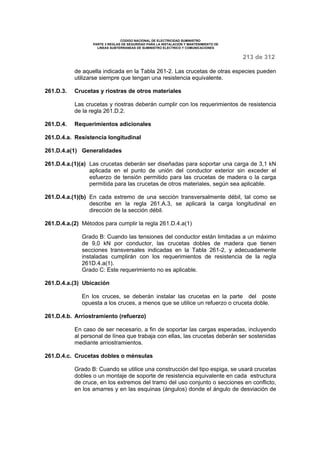 CODIGO NACIONAL DE ELECTRICIDAD SUMINISTRO 
PARTE 3 REGLAS DE SEGURIDAD PARA LA INSTALACION Y MANTENIMIENTO DE 
LINEAS SUBTERRANEAS DE SUMINISTRO ELECTRICO Y COMUNICACIONES 
213 de 312 
de aquella indicada en la Tabla 261-2. Las crucetas de otras especies pueden 
utilizarse siempre que tengan una resistencia equivalente. 
261.D.3. Crucetas y riostras de otros materiales 
Las crucetas y riostras deberán cumplir con los requerimientos de resistencia 
de la regla 261.D.2. 
261.D.4. Requerimientos adicionales 
261.D.4.a. Resistencia longitudinal 
261.D.4.a(1) Generalidades 
261.D.4.a.(1)(a) Las crucetas deberán ser diseñadas para soportar una carga de 3,1 kN 
aplicada en el punto de unión del conductor exterior sin exceder el 
esfuerzo de tensión permitido para las crucetas de madera o la carga 
permitida para las crucetas de otros materiales, según sea aplicable. 
261.D.4.a.(1)(b) En cada extremo de una sección transversalmente débil, tal como se 
describe en la regla 261.A.3, se aplicará la carga longitudinal en 
dirección de la sección débil. 
261.D.4.a.(2) Métodos para cumplir la regla 261.D.4.a(1) 
Grado B: Cuando las tensiones del conductor están limitadas a un máximo 
de 9,0 kN por conductor, las crucetas dobles de madera que tienen 
secciones transversales indicadas en la Tabla 261-2, y adecuadamente 
instaladas cumplirán con los requerimientos de resistencia de la regla 
261D.4.a(1). 
Grado C: Este requerimiento no es aplicable. 
261.D.4.a.(3) Ubicación 
En los cruces, se deberán instalar las crucetas en la parte del poste 
opuesta a los cruces, a menos que se utilice un refuerzo o cruceta doble. 
261.D.4.b. Arriostramiento (refuerzo) 
En caso de ser necesario, a fin de soportar las cargas esperadas, incluyendo 
al personal de línea que trabaja con ellas, las crucetas deberán ser sostenidas 
mediante arriostramientos. 
261.D.4.c. Crucetas dobles o ménsulas 
Grado B: Cuando se utilice una construcción del tipo espiga, se usará crucetas 
dobles o un montaje de soporte de resistencia equivalente en cada estructura 
de cruce, en los extremos del tramo del uso conjunto o secciones en conflicto, 
en los amarres y en las esquinas (ángulos) donde el ángulo de desviación de 
 