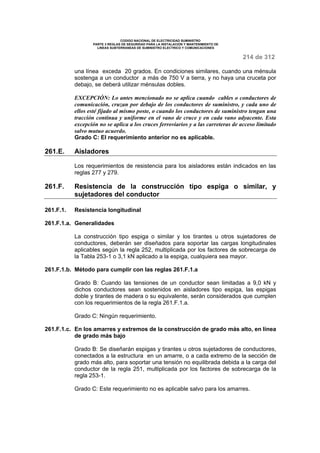CODIGO NACIONAL DE ELECTRICIDAD SUMINISTRO 
PARTE 3 REGLAS DE SEGURIDAD PARA LA INSTALACION Y MANTENIMIENTO DE 
LINEAS SUBTERRANEAS DE SUMINISTRO ELECTRICO Y COMUNICACIONES 
214 de 312 
una línea exceda 20 grados. En condiciones similares, cuando una ménsula 
sostenga a un conductor a más de 750 V a tierra, y no haya una cruceta por 
debajo, se deberá utilizar ménsulas dobles. 
EXCEPCIÓN: Lo antes mencionado no se aplica cuando cables o conductores de 
comunicación, cruzan por debajo de los conductores de suministro, y cada uno de 
ellos esté fijado al mismo poste, o cuando los conductores de suministro tengan una 
tracción continua y uniforme en el vano de cruce y en cada vano adyacente. Esta 
excepción no se aplica a los cruces ferroviarios y a las carreteras de acceso limitado 
salvo mutuo acuerdo. 
Grado C: El requerimiento anterior no es aplicable. 
261.E. Aisladores 
Los requerimientos de resistencia para los aisladores están indicados en las 
reglas 277 y 279. 
261.F. Resistencia de la construcción tipo espiga o similar, y 
sujetadores del conductor 
261.F.1. Resistencia longitudinal 
261.F.1.a. Generalidades 
La construcción tipo espiga o similar y los tirantes u otros sujetadores de 
conductores, deberán ser diseñados para soportar las cargas longitudinales 
aplicables según la regla 252, multiplicada por los factores de sobrecarga de 
la Tabla 253-1 o 3,1 kN aplicado a la espiga, cualquiera sea mayor. 
261.F.1.b. Método para cumplir con las reglas 261.F.1.a 
Grado B: Cuando las tensiones de un conductor sean limitadas a 9,0 kN y 
dichos conductores sean sostenidos en aisladores tipo espiga, las espigas 
doble y tirantes de madera o su equivalente, serán considerados que cumplen 
con los requerimientos de la regla 261.F.1.a. 
Grado C: Ningún requerimiento. 
261.F.1.c. En los amarres y extremos de la construcción de grado más alto, en línea 
de grado más bajo 
Grado B: Se diseñarán espigas y tirantes u otros sujetadores de conductores, 
conectados a la estructura en un amarre, o a cada extremo de la sección de 
grado más alto, para soportar una tensión no equilibrada debida a la carga del 
conductor de la regla 251, multiplicada por los factores de sobrecarga de la 
regla 253-1. 
Grado C: Este requerimiento no es aplicable salvo para los amarres. 
 