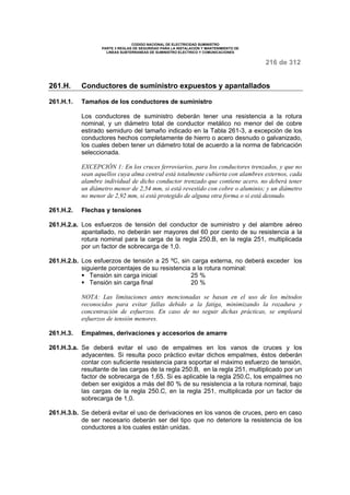 CODIGO NACIONAL DE ELECTRICIDAD SUMINISTRO 
PARTE 3 REGLAS DE SEGURIDAD PARA LA INSTALACION Y MANTENIMIENTO DE 
LINEAS SUBTERRANEAS DE SUMINISTRO ELECTRICO Y COMUNICACIONES 
216 de 312 
261.H. Conductores de suministro expuestos y apantallados 
261.H.1. Tamaños de los conductores de suministro 
Los conductores de suministro deberán tener una resistencia a la rotura 
nominal, y un diámetro total de conductor metálico no menor del de cobre 
estirado semiduro del tamaño indicado en la Tabla 261-3, a excepción de los 
conductores hechos completamente de hierro o acero desnudo o galvanizado, 
los cuales deben tener un diámetro total de acuerdo a la norma de fabricación 
seleccionada. 
EXCEPCIÓN 1: En los cruces ferroviarios, para los conductores trenzados, y que no 
sean aquellos cuya alma central está totalmente cubierta con alambres externos, cada 
alambre individual de dicho conductor trenzado que contiene acero, no deberá tener 
un diámetro menor de 2,54 mm, si está revestido con cobre o aluminio; y un diámetro 
no menor de 2,92 mm, si está protegido de alguna otra forma o si está desnudo. 
261.H.2. Flechas y tensiones 
261.H.2.a. Los esfuerzos de tensión del conductor de suministro y del alambre aéreo 
apantallado, no deberán ser mayores del 60 por ciento de su resistencia a la 
rotura nominal para la carga de la regla 250.B, en la regla 251, multiplicada 
por un factor de sobrecarga de 1,0. 
261.H.2.b. Los esfuerzos de tensión a 25 ºC, sin carga externa, no deberá exceder los 
siguiente porcentajes de su resistencia a la rotura nominal: 
§ Tensión sin carga inicial 25 % 
§ Tensión sin carga final 20 % 
NOTA: Las limitaciones antes mencionadas se basan en el uso de los métodos 
reconocidos para evitar fallas debido a la fatiga, minimizando la rozadura y 
concentración de esfuerzos. En caso de no seguir dichas prácticas, se empleará 
esfuerzos de tensión menores. 
261.H.3. Empalmes, derivaciones y accesorios de amarre 
261.H.3.a. Se deberá evitar el uso de empalmes en los vanos de cruces y los 
adyacentes. Si resulta poco práctico evitar dichos empalmes, éstos deberán 
contar con suficiente resistencia para soportar el máximo esfuerzo de tensión, 
resultante de las cargas de la regla 250.B, en la regla 251, multiplicado por un 
factor de sobrecarga de 1,65. Si es aplicable la regla 250.C, los empalmes no 
deben ser exigidos a más del 80 % de su resistencia a la rotura nominal, bajo 
las cargas de la regla 250.C, en la regla 251, multiplicada por un factor de 
sobrecarga de 1,0. 
261.H.3.b. Se deberá evitar el uso de derivaciones en los vanos de cruces, pero en caso 
de ser necesario deberán ser del tipo que no deteriore la resistencia de los 
conductores a los cuales están unidas. 
 