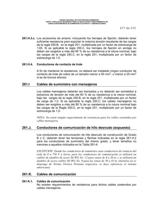 CODIGO NACIONAL DE ELECTRICIDAD SUMINISTRO 
PARTE 3 REGLAS DE SEGURIDAD PARA LA INSTALACION Y MANTENIMIENTO DE 
LINEAS SUBTERRANEAS DE SUMINISTRO ELECTRICO Y COMUNICACIONES 
217 de 312 
261.H.3.c. Los accesorios de amarre, incluyendo los herrajes de fijación, deberán tener 
suficiente resistencia para soportar la máxima tensión resultante de las cargas 
de la regla 250.B, en la regla 251, multiplicada por un factor de sobrecarga de 
1,65. Si es aplicable la regla 250.C, los herrajes de fijación en anclaje no 
deben ser exigidos a más del 80 % de su resistencia a la rotura nominal, bajo 
las cargas de la regla 250.C, en la regla 251, multiplicada por un factor de 
sobrecarga de 1,0. 
261.H.4. Conductores de contacto de trole 
A fin de mantener la resistencia, no deberá ser instalado ningún conductor de 
contacto de trole de cobre de un tamaño menor a 50 mm2, o menor a 25 mm2 
si es de bronce silicoso. 
261.I Cables de suministro con mensajeros 
Los cables mensajeros deberán ser trenzados y no deberán ser sometidos a 
esfuerzos de tensión de más del 60 % de su resistencia a la rotura nominal, 
bajo las cargas de la regla 250.B, en la regla 251, multiplicada por un factor 
de carga de 1,0. Si es aplicable la regla 250.C, los cables mensajeros no 
deben ser exigidos a más del 80 % de su resistencia a la rotura nominal bajo 
las cargas de la Regla 250.C, en la regla 251, multiplicado por un factor de 
sobrecarga de 1,0. 
NOTA: No existe ningún requerimiento de resistencia para los cables sostenidos por 
cables mensajeros. 
261.J. Conductores de comunicación de hilo desnudo (expuesto) 
Los conductores de comunicación de hilo desnudo de construcción de Grado 
B o C, deberán tener las tensiones y flechas indicadas en la regla 261.H.2 
para los conductores de suministro del mismo grado, y tener tamaños no 
menores a aquellos indicados en la Tabla 261-4. 
EXCEPCIÓN: Donde los conductores de suministro sean conductores de contacto del 
trole de 0 a 750 V a tierra, para los conductores de comunicación se utilizará un 
calibre de alambre de acero Stl WG No. 12 para vanos de 0 a 30 m, y se utilizará un 
alambre de acero calibre Stl WG No. 9 para los vanos de 38 a 45 m, (mientras no se 
disponga de Norma Técnica Peruana respectiva, se hace referencia el sistema 
americano). 
261.K. Cables de comunicación 
261.K.1. Cables de comunicación 
No existen requerimientos de resistencia para dichos cables sostenidos por 
cables mensajeros. 
 